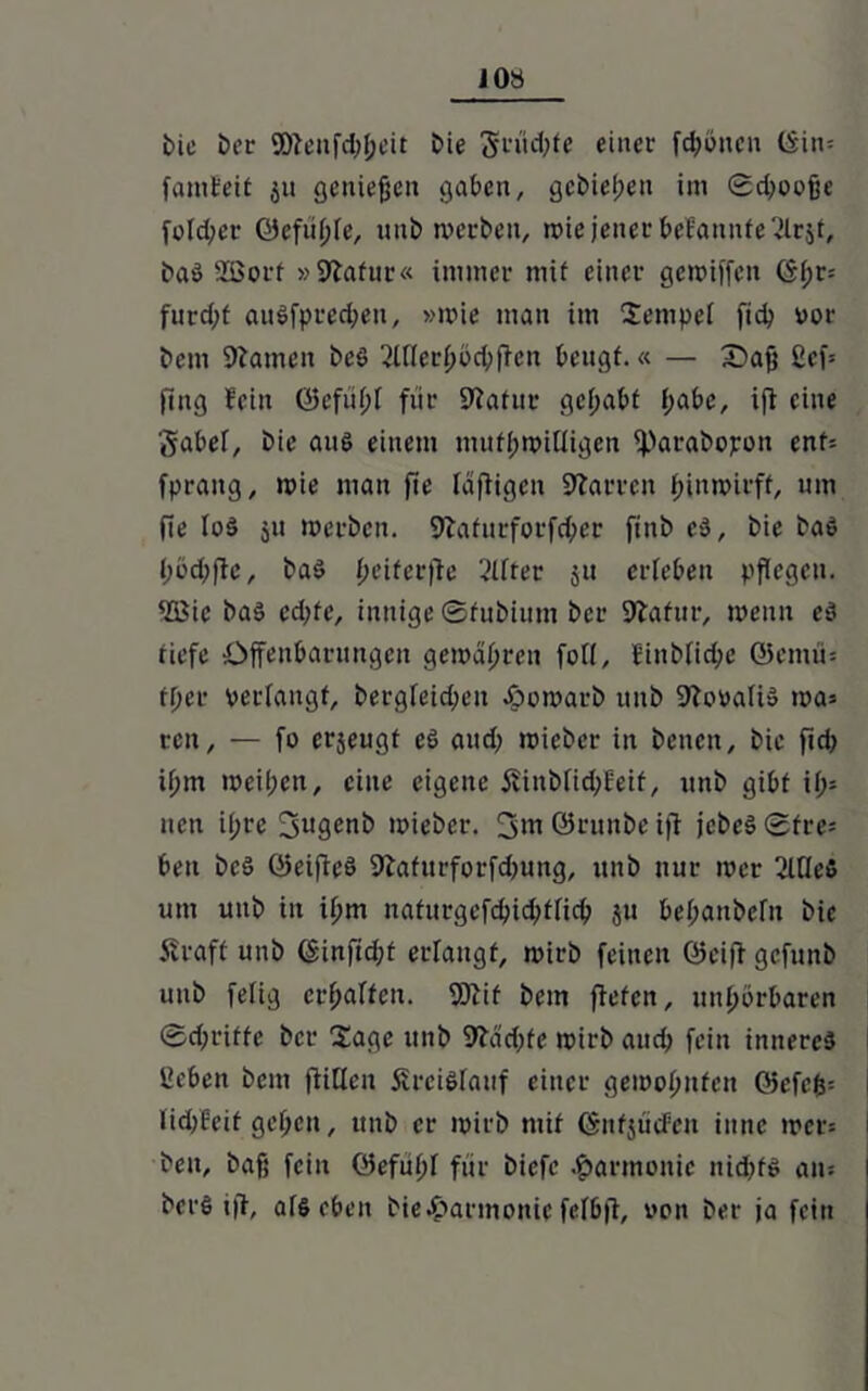 JOS bic boc Söfenfd;t;cit bie grüd;te einer frönen tSin- fanifett 511 genießen gaben, gebieten im ©d;oofje fcld;cr Öefiitjle, unb merben, roie jener bekannte 2lr$t, baö 2Borf »9lafur« immer mtf einer gemiffen ©t;r= furd;f auSfprec&en, »mie man im Sempel ftd? vor bem Flamen beö 2tftert;bd;ffcn beugt.« — £>aß 2cf= fing fein ©efüt;l für Statut gehabt (;abc, iff eine gäbet, bie ans einem mutwilligen iParabopon ent- fprang, wie man fie triftigen Darren ßinmirff, um fie IoS ju merben. 9üifnrforfd;er finb eö, bie baö l;öd;fte, baö fjeiferfle Elfter 51t erleben pflegen. 4ffiie bas cd;fe, innige ©fubiunt ber 9lafur, meint es tiefe Offenbarungen gemoißren fall, Einblid;c ©eitim tf;cr verlangt, bergleidfen Jpomarb itnb 9tcmafi» ma= ren, — fo erjeugt eS and; mieber in benett, bie fid; ifjm meinen, eine eigene Stüibfid;Eeit, unb gibt if>= nett i(;re 3u9^nb mieber. 3m ©runbe ifi jebeS ©tre= beit bcs ©eifieö 9tafurforfd;ung, unb nur mer 2ltte5 um unb in ißm naturgcfcbid;t[id; ju bet;anbefit bic Straft unb @infid;t erlangt, mirb feinen ©eijt gefttnb unb fetig erhalten. 9Äif bem ftefen, unßörbaren ®d;riffe ber Sage unb 9?ad;fe mirb aud; fein inneres lieben bem füllen Kreislauf einer gemofmfen ©efcfc= lid;Eeif gct;cn, unb er mirb mit ©nfjücfen inne mer« i beit, baß feilt öefutjl für biefe Harmonie nid;f$ am berS iff, afs eben bie&armottic fclbft, uon ber ja fein