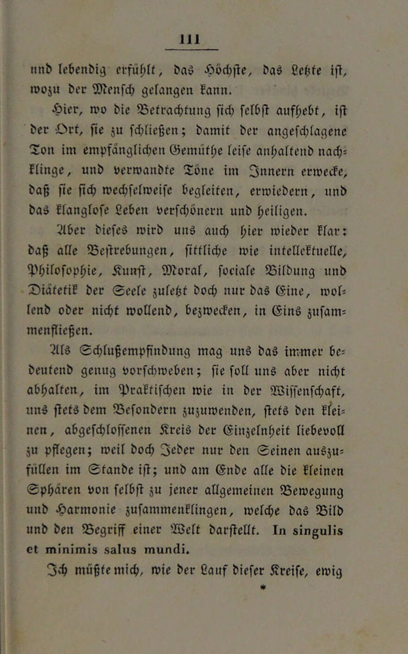 1J1 unb lebenbi^ erfüllt, baS Jöodjfie, baS ßefefe ift, «00511 ber 9Jicnfd; gefangen Eattit. •öter, n>o bie ^Befrachtung fiel) fclbfi auff;cbf, ifi ber Oct, fie $u fd;fießcn; bamit ber angefd;fagene Ion im empfangfid;en ©emüffje reife anfjaffeub nad)= ffinge, unb oerroanbfe Sone im 3nnern erroeefe, bajj fie fid; medjfefmeifc begleiten, ernnebetn, nnb baS ffangfofe ßebett oerfdjönern unb fjeifigen. 2lber biefeS mirb uns and; fjier toieber Efar: bag affe 35eftrebungen, ftfffiche wie infeflcHfuefle, ff.'f;ifofopf?ie, £utrfi, 9Jioraf, fociafe SSifbuug unb SidfefiE ber 0eefe jufefcf bod; nur baS ©ine, roof= fenb ober nicf;t rootfenb, bejwecFeit, in (SinS jufam= menfliefjen. 3lfd ®d;fufjempfinbung mag uns baS immer bc- beufenb genug oorfdweben; fte fotf uns aber nicht abbaUen, im ^)raEfifd;en mie in ber 2Biffenfd;aff, uttS ftetS bem 33efonbern äujuroenben, ftetS ben Efei= nen, abgefdjfoffenen 5vreiS ber ©injefnf;eit fiebeooff ju pflegen; tocil bod? lieber nur ben Seinen auS$u= füllen im Sfanbe ijl; unb am ©nbc affe bie Efeincn Sphären oon fefbff ju jener allgemeinen 23etocgung unb Harmonie jufammenf fingen, meld;e baS SSilb unb ben 25egriff einer SBeft barfMf. In singulis ct minimis salus mundi. müfjfemich, n>ie ber Üauf biefer Greife, ewig