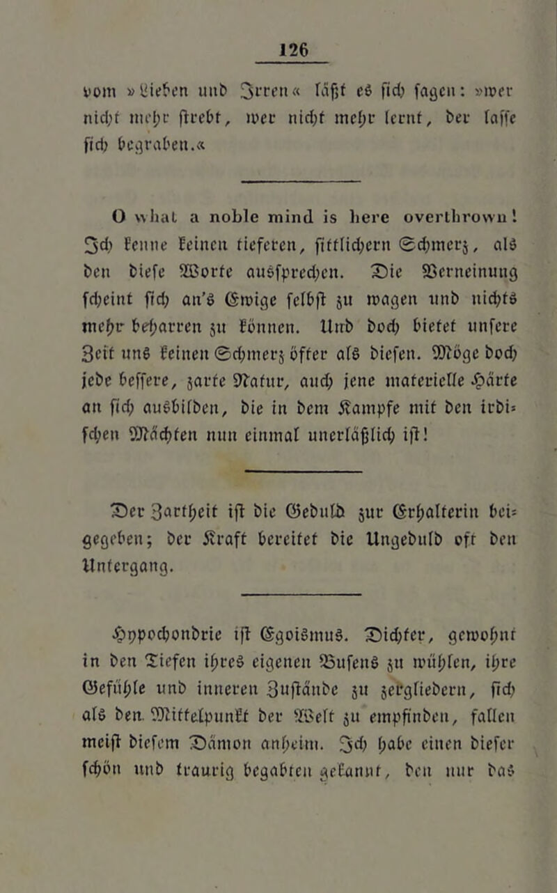 vom »liieren unb 3rrett« fäfjf eS fid; fagcn: »wer nid;t mel;r fkebt, mer nid;f mef;r lernt, i>er raffe fid) begraben.« O vvhat a noble mind is liere overtlirown 1 3d) Een ne feinen tieferen, fifflicbern ©d;mcrj, als ben biefe SEBorfe auSfpred;cn. Die 93crneinung fd;eint fid; an’S (Smige fclbft 51t mögen imb uid;ts me(>r beharren 51t Eönnen. Unb bod; bietet unfere Seit uns feinen ©dfcmerj öfter als biefen. 9)iöge bod; jebe beffere, jarfe Sftafttr, and; jene materielle härte an fid; auSbifben, bie in bem Kampfe mit ben irbi= fd;en 9DMd)fen nun einmal unerläßlich ijl! 'Der Sart^eit ift bie öebulb jur ©r^alferitt bei- gegeben; ber j?raft bereifet bie Ungebulb oft ben Untergang. hppodjonbrie ifl (SgoiömuS. Did;fer, gemofmt in ben Siefen ifmeS eigenen QSufenS 51t mliefen, ii;re Q5efiil)le unb inneren Sujlänbe 51t jergfiebern, fid; als ben. SOliffeJlpunff ber SBelf ju empfinben, fallen mcifl biefem Dämon anheim. 3d; (;abc einen biefer fdjön unb traurig begabten gebannt, ben nur bas