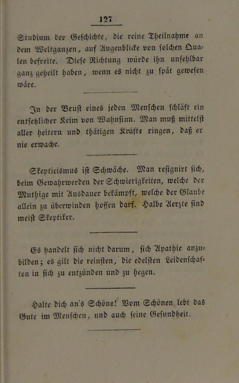etubium ber ©efd>id;fe, bie reine S&eilna&me an bem SBelfganjen, auf 2lugenblicfe von folgen €iua= len befreite. Diefe Stiftung würbe ifm unfehlbar ganj geteilt l;aben, wenn eS nicf;t 51t fpät gewefen wäre. 3» ber SSruft eines jeben fSHenfdten fd^Iaft ein enffefeliciier iveim von 2Bafwftnn. 5Äan muß miffelft aller f>eitcrn unb tßäfigen Ärdff« ringen, baß er nie erwäge. ©EepficiSmuS ift 0d;wacße. 9Btan refignirt fid>, beim ©eroaßrwerben ber ©d;wierigbciten, welche ber fjftufßige mit ßlitöbauer befämpft, wefeße ber ©laube allein su überwinben l;offen barf. £albe berste finb meid ©lepfiter. GS ßanbelt fid; nießt bantm, fief) ^Ipatßie anjus bilben; eS gilt bie reinflen, bie ebeljTett ßeibenfd;af= ten in fid? su enfsünben unb ju f;egcn. Jpalte bid; an’S ©d>bne! S3om ©d)önen lebt baS ©ute im Wenfd;eu, unb aud; feine ©efunbßeit.