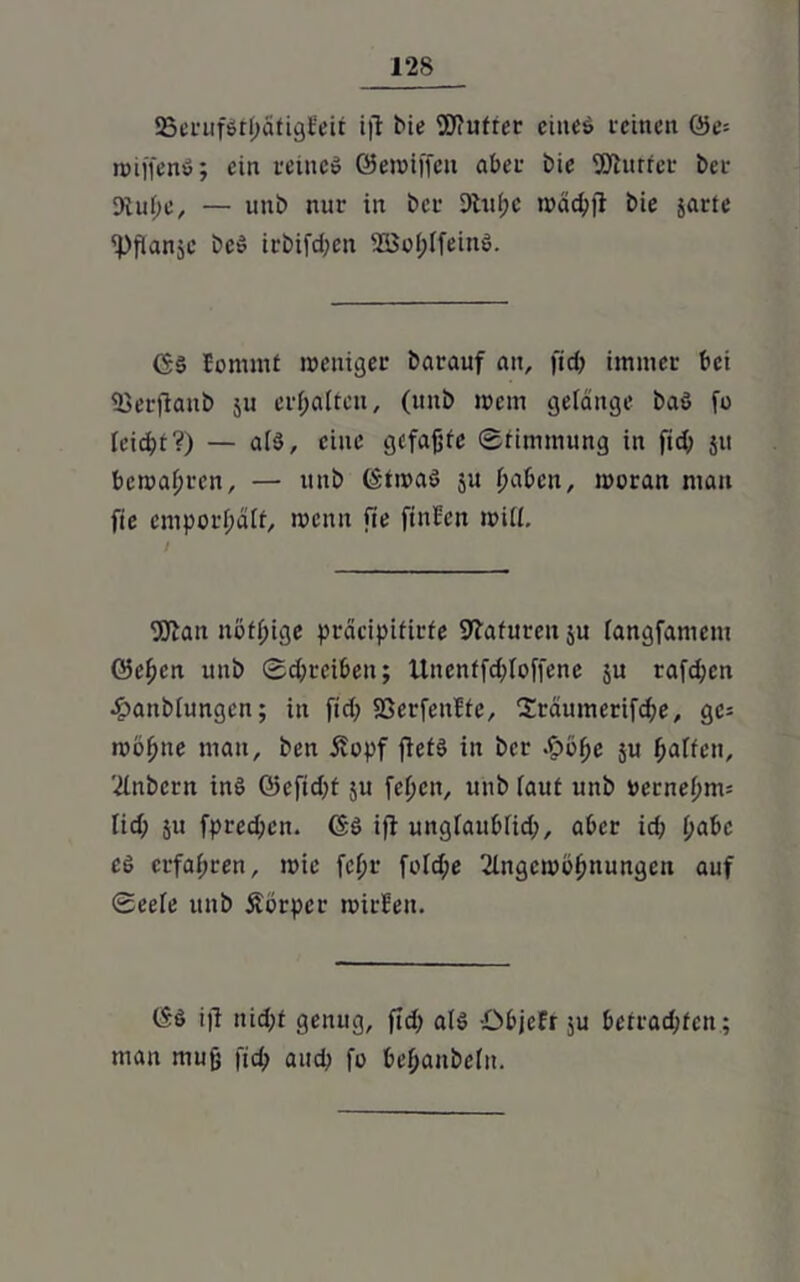 SBerufStbatigteit i|T bie Wutrer eines feinen (3e- n>iffenö; ein reines ©emiffeu aber i)ie SJhtrfet bei- 3iu(;e, — unb nur in bet 9lu(;c mäd;)! bie jarte 'Pflanjc beS irbifd;en 2Bof;IfeinS. ($s Eommf weniger barauf ait, fid; immer bei 93erftanb 511 erhalten, (nnb mem gelänge baS [0 teießt?) — a(S, eine gefaßte Stimmung in fid; 511 bemalten, — nnb (StmaS ju haben, moran man fie emporßätf, menit fie finten mit!. 9ftan mäßige präcipifirfe Staturen ju tangfamem ©eben uub Schreiben; Unenffd;loffene ju rafd;en ejbanbtungcn; in fid; SSerfenfte, '2räumerifd;e, gc= rnoßne mau, ben £cpf fiefS in ber .£bbc ju batten, 2tnbern ins ©eftd;t ju fetjen, unb taut unb »ernebm= tid; ju fpreeßen. CSS i)1 ungtaubtid;, aber id; t;abc cs erfahren, mie fc^r fotd;e 2lnget»öbnurtgen auf ©eete unb Äörper mitten. (SS ifi nid;t genug, fid; ats ibbjcfr $u betrachten ; mau muß fid; and; fo beßanbetn.