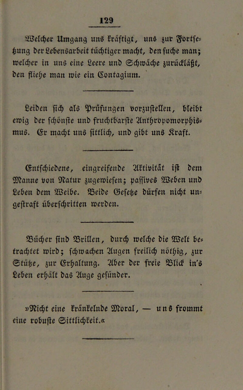 tSMcbec Umgang um! Frdftigt, un$ jur ^octfe= fcung berßebenSarbeit fücfjfigec madjf, benfud?eman; welcher in uns eine ßeere unb ©chn>dd;e surücflajjt, ben fiie^e man wie ein ©ontagium. ßeibeit fid) als ^Prüfungen ttorjujMen, bleibt ewig bec fcfwnfle unb frudjtbarjte 2lnt|iröpomorp^iS= muS. 6c macht ttttS fttflich, unb gibt uns 5?raft. ©ntfchiebene, eingreifettbe ßUtiOifdt ifi bent Sftattne uon 9?afur jugewiefen; paffmeS Sßeben unb ßeben bem 2Beibe. SSeibe ©efefce burfett nicht um gejtraft überfc^ritfen werben. 25u<her ftnb SSriüen, burch welche bie SBeft be= fragtet wirb; fchwachen ßtugen freilich nötpig., $ur ©tüfce, jur ©rhaltung. 2lber bec freie 23licF in’S ßeben erf;dlt baS 2luge gefünber. »Glicht eine FranMnbe SSftoral, — un8 frommt eine robufie ©ittlichleif.«