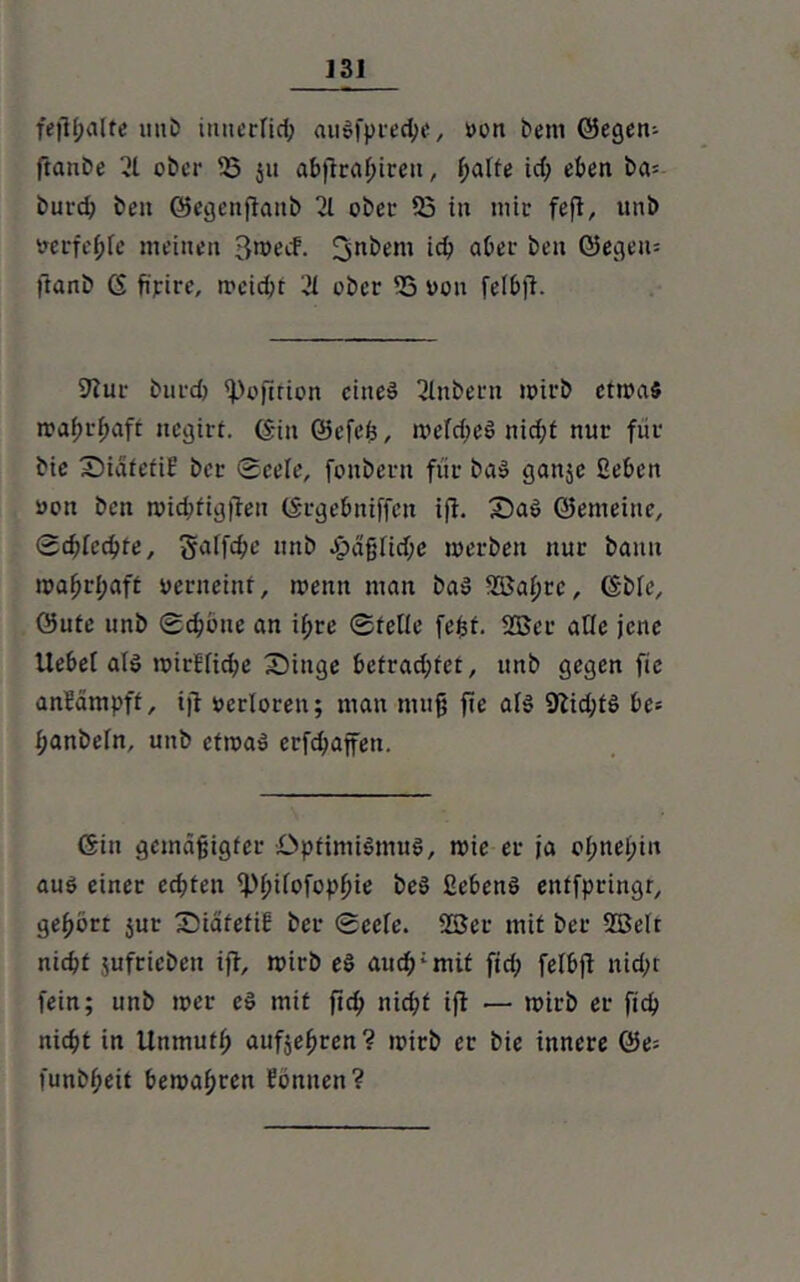 fejil;alte unb imieriid; auSfpreche, von bem ©egew ftanbe 21 ober 53 ju abfiraßiren, halte id; eben ba= burd; beit ©egenftanb 21 ober 53 in mir feft, unb verfehle meinen 3wecf. ^nbem icb aber ben @egen= ftanb 6 fipirc, weicht '21 ober 53 von felbjl. 9?ur burd) ipojlfion eiltet 2lnbern mirb etwas wahrhaft negirf. ©in ©efeß, wefd;eS nicf;t nur für bie Siatetit’ bce Seele, fonbern für baS ganje geben von ben wid;figften ©rgebniffeu iß. SaS ©emeine. Schlechte, §aifd;e nnb -häßliche werben nur bann wahrhaft verneint, wenn man baS 553af;tc, ©bie, öute unb Schone an ifjte ©teile fefet. 5Ber ailc jene Uebei als wirkliche Singe betrachtet, unb gegen fie anfämpff, iff verloren; man muß fie als 9lid;tS be; f;anbein, unb etwas erfd;affetx. Gin gemäßigter .Optimismus, wie er ja oI;nel;in aus einer ecf;ten 5>ßiiofopßie beS ßebenS enffpringr, gehört jur Siatefif ber Serie. 553er mit ber 553eit nicht ;ufricben iff, wirb eS auch; mit fid; felbß nicht fein; unb wer es mit ftch nicht ift — wirb er fid? nicht in Unmufh aufjeßren? wirb er bie innere ©e= funbf;eit bewahren föniten?