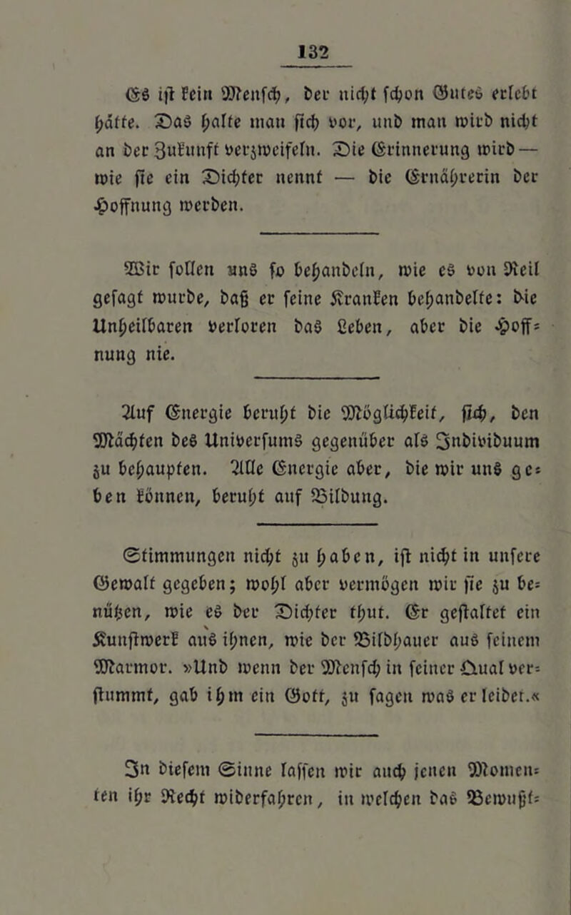 föö i|t Fein Sfteufdh, ber aict;t fchon ©ufe6 erlebt f;atte. X?aö halte man fich Mi1, unb matt mirb nicht an ber 3uEnuft »erjmcifeln. Sie förinnerung mirb — mie fte ein Sichter nennt — bie (Ernährerin ber Hoffnung merben. 2ßir füllen unö fo behaubeln, mie e$ »ou Keil gefagf mürbe, baß er feine Oranten bel;anbelfe: bie Unheilbaren Verloren ba§ ßeben, aber bie Jpoff= nung nie. 21uf (Energie beruht bie fölögüchFeif, fleh, bcn fötäcbfen beö Uniüerfumä gegenüber alö 3ttbiMbuum ju behaupten, 2lflc (Energie aber, bie mir un§ ge* ben tonnen, beruht auf 23ilbung. Stimmungen nicht ju haben, ifi nicht in unfere öemalt gegeben; mol;l aber vermögen mir fie ju be= nüjjen, mie c$ ber Sichter tl;ut. (Er geftalfef ein \ Äuuftmert au$ if;nen, mie ber 93ilbhauer auö feinem fSJarmor. »Unb menn ber Sftenfch in feiner Ctual »er= ftummt, gab il;m ein öott, $u fageit maö er leibet.« 3n biefem ©inne Taffen mir auch jenen 9Romen= ten if;r Kecht miberfahreit, in melchen baß 53emujjf=