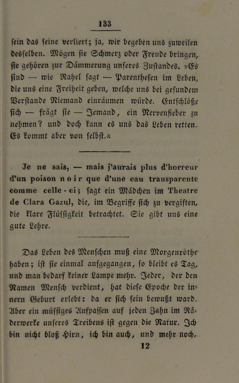 fein baS feine vertiert; ja, wir begeben uns juweifen beSfelben. Wogen fie ©chmerj ober gfrettbe bringen, fte geboren jur Dämmerung unfereS SuftanbeS. »©S fittb — wie 9vaf;ef fagf — fparcnffjefen im ßeben, bie un$ eine Srci^eit geben, welche uns bei gefunbem fßerjtanbe Sftiemanb einräumen würbe, ©ntfchlofje fid; — fragt fte — 3emanb, ein Sfemnficber ju nehmen? unb bocf> fann cS uns baS ßeben retten. ©S fomntf aber oon fefbft.« Je ne sais, — mais j’aurais plus d’liorreur d’un poison noir que d’une eau transparente comme cellc • ci; fagf ein Wäbchcn im Theatre de Clara Cazul, bie, im SScgriffe ft cf) 51t vergiften, bie flare ^rüffigfett befrachtet. 0ie gibt uns eine gute ßeljre. 35aS ßeben beS Wenfd;en muß eine Worgcitröfhe haben; ifi fte einmal aufgegangen, fo bfeibf eS 2ag, unb man bebarf feiner ßampe mehr. Sebcr, ber ben tarnen Wenfd; oerbienf, fyat biefe ©pod;e ber in= nern ©eburt erlebt: ba er ftd; fein bewußt warb. Tiber ein muffiges Tlufpaffen auf jeben Sahn im M* berwerfe unfereS Treibens ifi gegen bie SJiarur. 3$ bin nicht bloß 4>trit, ich bi« auch, unb mehr noth, 12