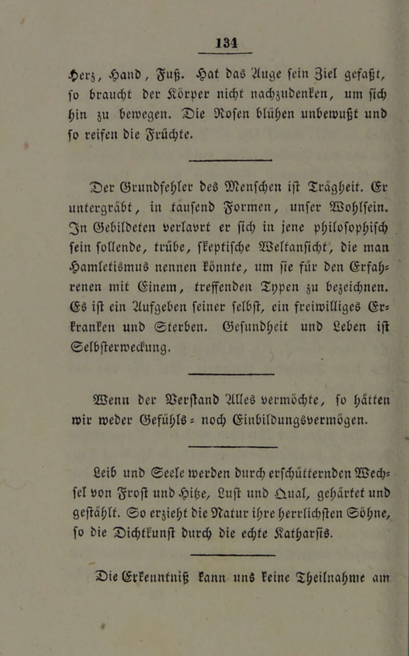 •$crj, £anb, gufj. £at ba$ ‘»»luge fein 3iet gefaßt, fo braucht bet- jvbrper mcßt nadjjubenben, um fid> bin $u bewegen. Sie Stofen blühen unbewußt unb fo reifen bie Srücpfe. Ser ©runbfeblet beö SÄenf^en ift Srägßeit. ©r untergrabt, in faufcnb formen, unfcr ©obifein. 3n ©ebilbcfcn oerlaort er ftd; in jene pl;ilofopbifd) fein foüenbe, trübe, fEepfifdfe ©cltanfid;t, bie man #ainlefiSmuö nennen Ebnnfe, um fie für ben (Srfaß= reuen mit ©inem, freffenbeu S;pen ju bejeid;nen. ©S ift ein ßlufgeben feiner felbfi, ein freiwilliges ©r; Eranbeit unb Sterben. Q5cfunb(;eit unb ßeben ift Selbfietweching. ©enu ber fßerfianb SllleS »ermodjte, fo hätten wir weber Q5efüf>lö = nod; ©inbilbungswermögen. ßeib unb Seele werben bitrd; erf^üffernben ©ed;= fei oon Srofi unb -öiße, ßuft unb £tual, gebartet unb geftaßlf. So erjießt bie Statur if;re berrlicbften Söl;ne, fo bie Sicbfbunft burep bie ed;fe iiatparftS. Sie ©rfeunfniß Eann uns feine Sbeilnaßnie am f