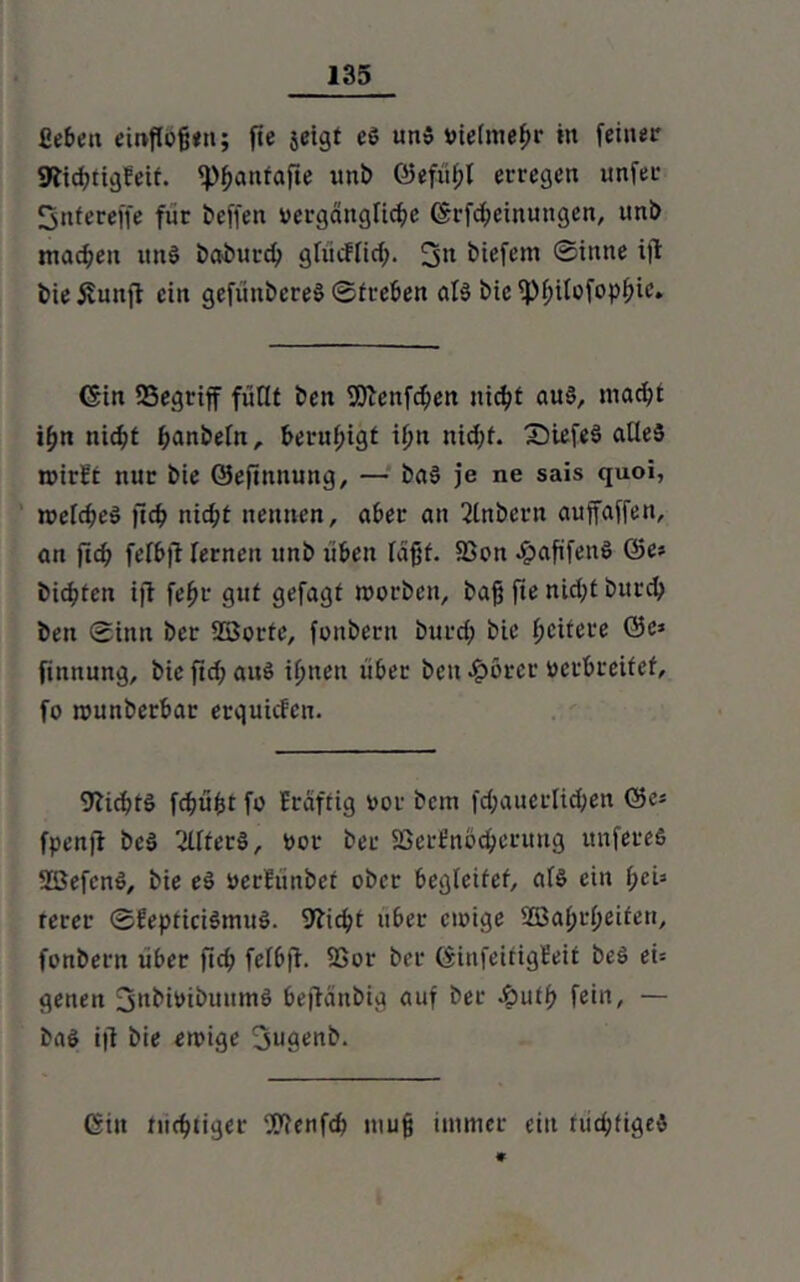 fiebeu emfföfjtn; fie jeigt e$ un» vielmehr in feiner Sltid^tigfetr. fpfjanfafte itnb ©efühl erregen unfer Snfereffe für beffen vergängliche (Srfcheinungen, uni) machen itnS bai>urch gfiicffid;. 3n tiefem ©intte ift bieiiuttfi ein gefiinbereS ©treben als biefPhilofophic» (Sin 33egriff füllt ben fSicttfchen nicht aus, macht ihn nicht hnnbefn, beruhigt ihn nidjf. £)tefeS alles roirEt nur bie ©eftnnung, — baS je ne sais quoi, melcheS fleh nicht nennen, aber an intern auffaffen, an jt<h felbft fernen uni) üben leigt. SSon .fpag'fenS ©es bitten ift fehr gut gefagt worben, bag fie nicht burch ben ©inn bei* Söorte, foitbern burch bie hütere ®e* finnnng, bie ftch aus ihnen über ben £örcr verbreitet, fo munberbar erquiefen. Nichts fcgüfcr fo Erdftig vor bem fd;auerlid;en ©es fpenfl beS 2llterS, Vor ber SScrfnodjeritiig unfereS SßefenS, bie eS verlünbef ober begieifet, als ein f;ei3 rerer ©EepticiSmuS. 9bicht über einige SOBahrheifen, fonbern über fich fef6ft. fßor ber (SiitfeüigEeit beS ei-- genen jnbivibmtmS bejtänbig auf ber &uth fein, — baS i|t bie einige jugenb. (Sin nichtiger Wenfch mug immer ein nichtiges