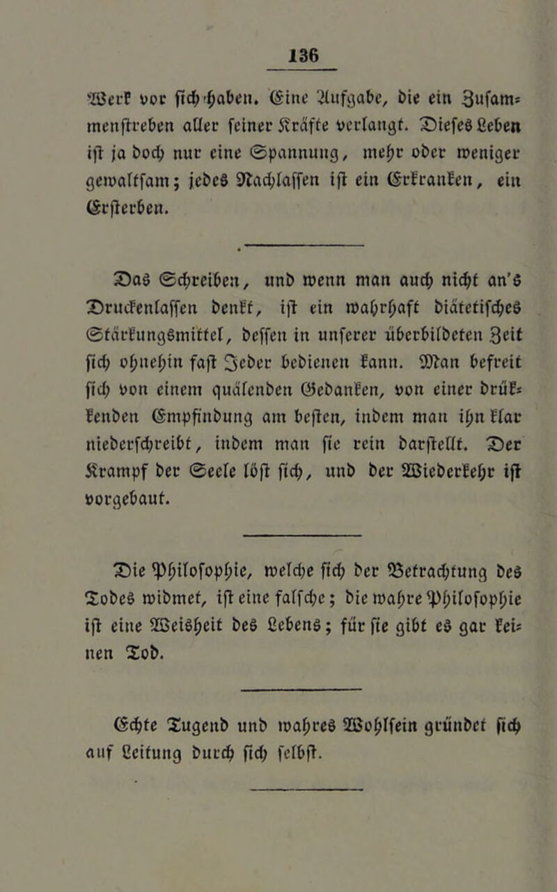 'lÖerP Doe ftd^fjaben. (Sine Aufgabe, bie ein 3ufam= tnenftreben aller feinet Sitäfte ocrlangt. SMefeS ßeben ift ja bod> nur eine ©pannung, niepr ober weniger gewafffam; jebeS 9lad;iaffen iji ein (Srfraitlen, ein (SrjJerben. 2)aS ©d;reibe:t, unb wenn man auch nicht an’S 'Drucfeniaffen benff, ift ein wahrhaft biätetifd;es ©tärfungSmilEtel, bcffen in unferer überbiibeten Seit fid; ojjnetjin faft Seber bebicitcn Samt. 9)bau befreit fid; Don einem qudfcnbett GJebanfen, Don einet brüH fenben (Smpfinbung am bcften, inbem man ipii Hat nieberfd;reibf, inbem man fie rein barfleHf. £)ec Krampf bet ©eefe iöfi fid;, unb ber 2Bicberfef;r ift Dorgebaut. £)ie ^)^iIofopf)ic, wefd;e fid; ber ^Befrachtung beS SobeS wibmet, ift eine faffrfje; bic maf;te ^>f;ifofopf)ie ijt eine SEBeiS^eit beS Gebens; für fie gibt es gar fei: nen £ob. (Sd;te Sugeitb unb wahres 2öohIfein grünbef fich auf Ccifung butd; fid; fclbft.
