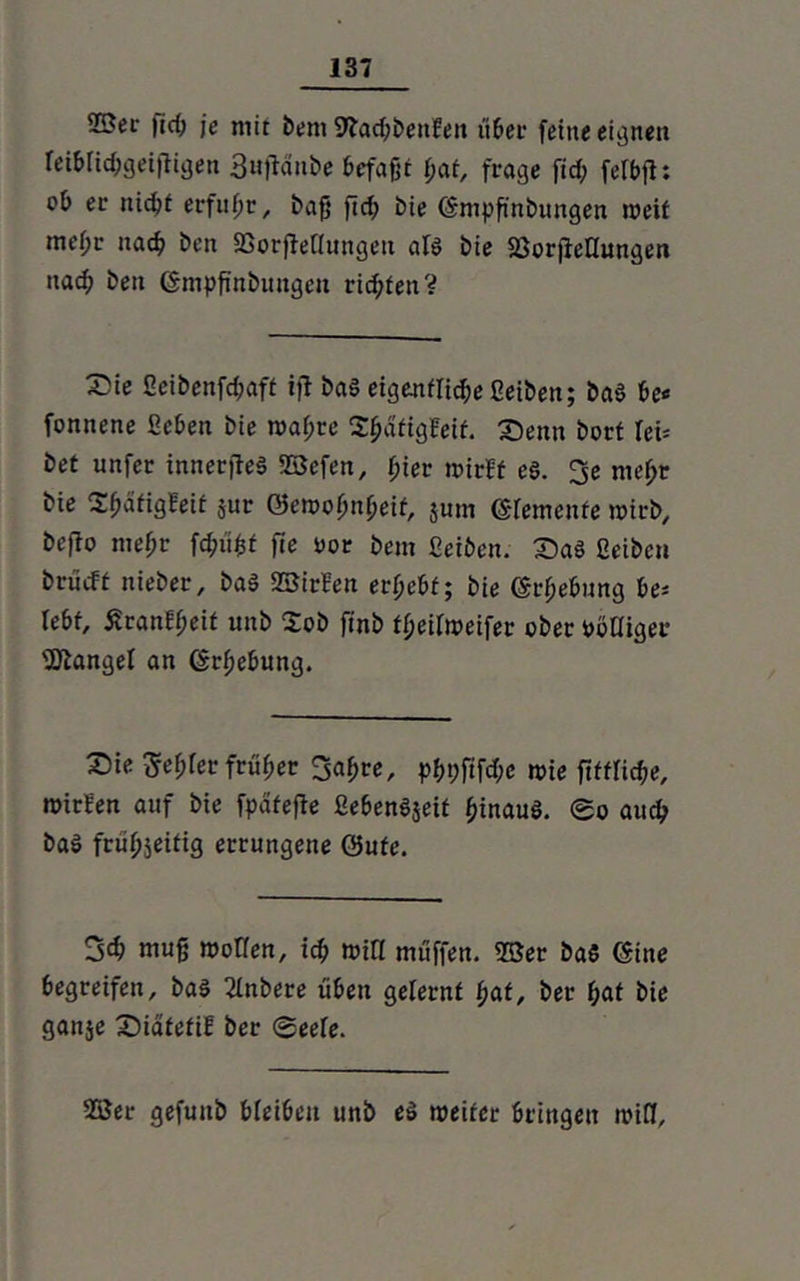 2Sec |id> je mit bem SfadjbenEen über feine eignen reibücbgeijtigen 3ujMnbe befafjt (;at, frage fid; fefbjl: ob ec nicht erfuhr, bafj fid? bie ©mpfinbungen weit tnef;c nach ben SSorfMungen alg bie fßorjieHungen uad; beit ©mpfinbungen richten V X)ie fieibenfcbaft ijl bag eigettflidje ßeiben; bag be« fonnene geben bie waf;re SfjdtigFeif. Senn bort Ici= bet unfec inner jteg ©efen, fner wirft eg. 3e mef?r bie Sbätigfeit jur Gewohnheit, $um ©lerncnte wirb, beffo mef;r fdjufcf fte i>ot bem ßeiben. Sag ßeiben bciirft nieber, bag ©irFen erhebt; bie ©rhebung be= lebt, £can?heit unb 2ob ftnb theifweifer ober pööiger Mangel an ©rhebung. Sie 5ef)fec früher 3a^re, pf>t;fifd;e wie fiftficbe, wirFen auf bie fpätefle ßebengjeit fjinaug. 0o auch bag frühzeitig errungene ©ufe. 3d> muß wollen, icb wiFl muffen, ©er bag ©ine begreifen, bag 2tnbere üben gelernt hat, ber bat bie ganje Siafefif ber @eefe. ©er gefuitb bleiben unb eg weiter bringen raiff.