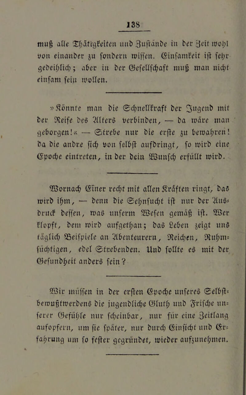 muß alle £ßäfrgPeifen itub 3ufranbe in bei- >Jeit moi;l von einanber ju fonbern miffen. (SinfaniPeit ifi fef;r gebeil;fid); aber in ber ©efeüfcßaff muß man nidjt einfarn fein motten. »könnte man bie @d;netI5raff bei- Sugenb mit bei- Steife beS ?llfer$ vcrbinben, — ba märe man getorgen!« — ©trete nur bie crfie $u temaßreti! ba bie anbre fiel; von fettfi aufbringt, fo mirb eine ©poeße eintreten, in bei- beiu SKiiufd; erfüllt mirb. TOornad; (Stner red;f mit arten Kräften ringt, bas mtrb ifjm, — benn bie ©cßnfud;f ifl nur ber '2luö= bruef beffen, maS unferm tffiefen gemäß ifl- 2öcr flopft, bem mirb aufgetßan; baö ßeten jeigf uns fäglid; SSeifpiele an 2ltenfeurera, 9tcid;en, Otußms fiicßfigen, ebet ©fectenben. Unb fottte cö mit ber QJefunbßeif anberö fein? 33ir muffen in ber erjlen ©poeße uitfereö ©ettjl-- temußfmerbenS bie jugenbtieße (Stuft) unb ^rifdje un= ferer ©efüßte nur feßeintar, nur für eine 3eitlang aufopfern, uni fie fpäfer, nur bttrd; ©infießt unb ©r= faßrung um fo feficr gegrünbet, micber aufjuneßnien.