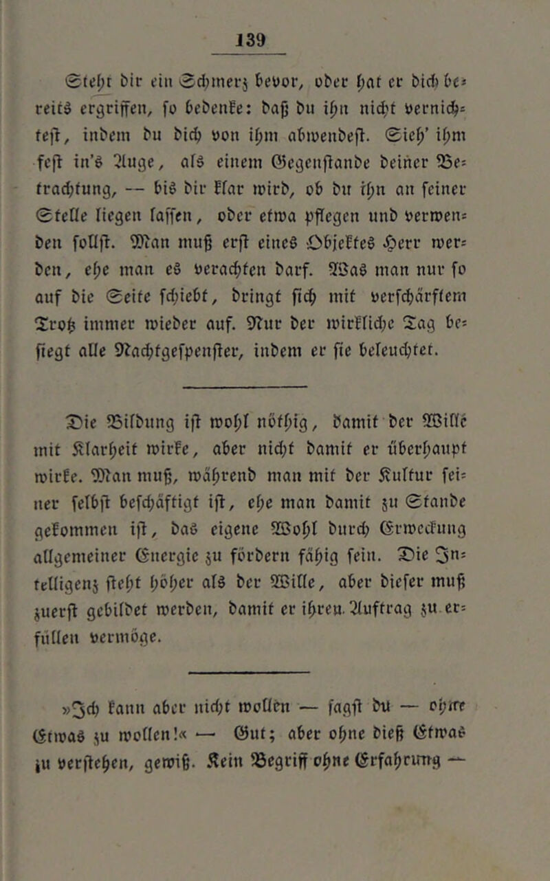 J39 ©ieju bit* ein ©d;mer$ bevor, ober (ku er bid> be* reitS ergriffen, fo bebenüe: baß bu ifm nid;t vernicß* tefi, inbem bu bid> von tpm abweubefi. ©icß’ ü;m fefl in’S 2luge, als einem ©egenflanbe beider 23e= frad;fung, — bis bir Flar wirb, ob bn ifm an feiner ©feile liegen raffen, ober efiva pflegen unb verwem ben follfi. 9Dian muß erfi eines -ObjcbfeS #err wer= beit, ef;e man eS verachten barf. 5Baö man nur fo auf bie ©eife fd;iebf, bringt fich mit verfdjdrffem Sroß immer mieber auf. 9?ur bcr ivirffid;e Sag be= ftegt alle 9?acbfgefpenfter, inbem er fic beleuchtet. SMe SSifbitng iji wof>I nofßig, bamif ber SBiffc mit SUavßeif ivirfe, aber nidjf bamif er überhaupt wirfe. fBiait muß, wäßrenb man mit ber 5?ulfur fei= ner felbft befdjäffigf ifi, cl;e man bamif 51t ©taube geJommcn ifi, baß eigene 2ßof)l bitrd; Grwecfmtg allgemeiner Ctncrgic $u fbrbern fäf)ig fein. £>ie 3n:: telligenj fleßt f;of;cr als ber Sßitte, aber biefer muß juerfl gcbilbet werben, bamif er if>reu. Auftrag $u er= füHeu vermöge. »3d) fattu aber nid;t wollen — fagfi bu — ot;wf (Srwaö $u wollen!« — ©ut; aber ofme bieß ©fwaß ju verfielen, gewiß. Sein begriff o|>ne <§rfaf>nnr*i —