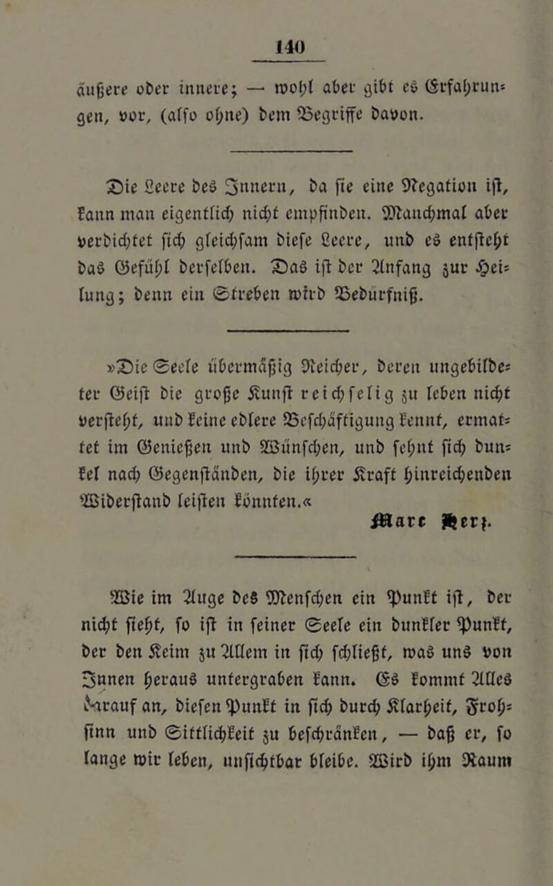 J40 äußere ober innere; — woiß aber gibt e$ (Srfaßrun-- gen, »or, (affe of;ite) bem ^Begriffe baoon. Sie Secte be$ 3nneru, ba fie eine Negation ifl, lann man eigenttid; nid;f empßnbeu. 5)umd;mal aber verbidßet ftd; gfeidßam biefe ßccrc, unb es entfielt baö Gefufß bcrfefbcu. Saö ifl bcr Anfang jur äpe\- lung; beim ein Streben wirb Uäeburfitiß. »Sic Serie übermäßig Dieidjer, bereit mtgebifbe; fei* Geiß bie große Äunft reid;felig ju leben mcßt rerßeßf, unb leine ebiere SBefcßäffiguitg lennf, ermafc tet im Genießen unb 8Bünfd;en, unb fe(;nt ßdf butt* fei nad; Gegenßänben, bie if;rer £raft ßiurcicßenbeit 'Biberßanb teißeu fonnfen.« Ätare fterj. ‘Zöie im ßhtge bc§ 9ftenfd;en ein ^)uit!f ifl, bet- nidß ßeßt, fo ifl in feiner Seele ein btmHer ^unff, ber beit Äeim ju 2U(em iit ßd; fdßießf, waö un£ von 3ntten ßerauö uttfcrgraben Samt. G$ fomrnt ßltleö iSrauf an, biefen ^)unüt in ßd) burd? jvfarßeif, 3roß* ßnn unb Sittiidßeit ju befdjrän?eit, — baß er, fo lange wir leben, itnßdßbar bieibe. 2ßirb ijjm Äaum