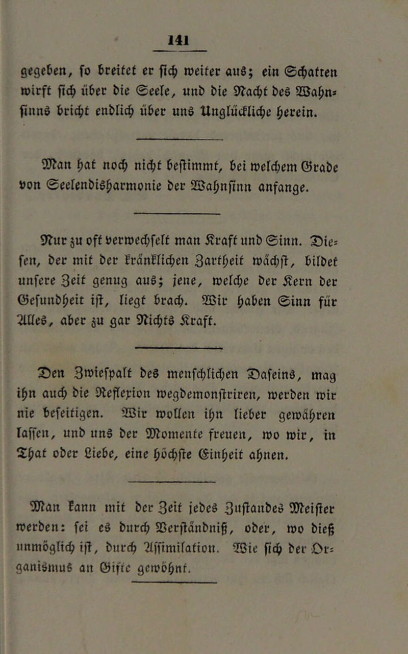 gegeben, fo Greifet ec ficf> weiter auö; ein ©haften wirft fich über bie ©eele, uttb bie 9?acht beö 2Bahn* finn# bricht enbtich über uttö Uuglücfliche herein. 5J?an hat noch nicht beftimmf, bei welchem ©reibe »on ©eelenbiShacmonie ber SBahnftnn anfange. 9?ur $u off öerwechfeff man Äraff unb ©intt. X)ie= fett, ber mit ber franEIichen Sattheit wachft, bitbef unfere Seif genug au§; jene, welche ber 5?ern ber ©efunbheit iß, liegt brach- 2Bit* haben ©inn für 2llle$, aber ju gar SftchfS Äraff. £)en Sroiefpaff beS mcnfchlichen £)afeind, mag ihn auch bie DtefTejüon wegbemonjtciren, werben wir nie befeifigen. 2Bir wollen if;n lieber gewähren Iaffen, unb un§ ber Momente freuen, wo wir, in Xfyat ober Hiebe, eine höchfte ©inheif ahnen. 9ftan Eann mit ber Seif jebeö 3»fk»&eö Stteifier werben: fei e§ bnreh SSerfiänbnifi, ober, wo bieß unmöglich iff, bttreh 2lffimifation. 2Öie fich ber £>r= ganiömuS au ©iffc gewöhnt.