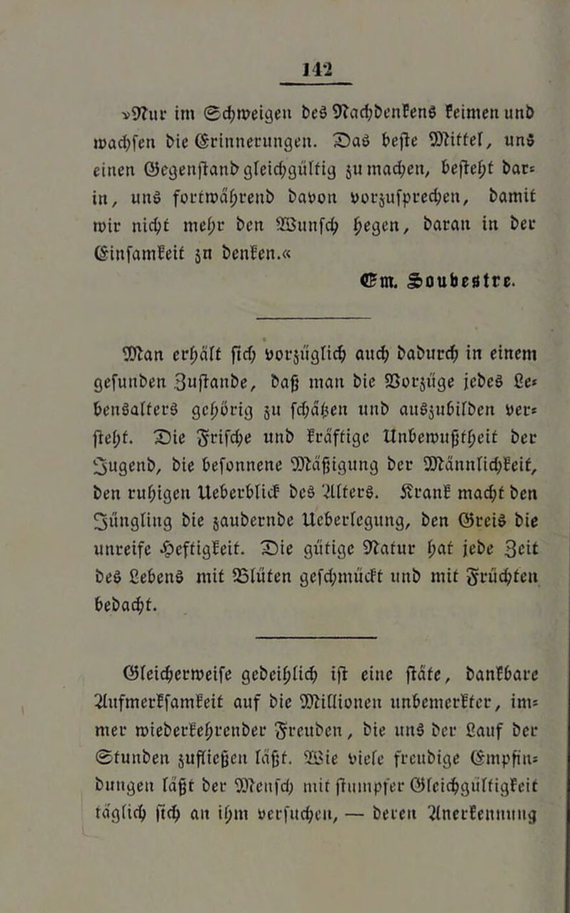 »9?ur im ©chmeigen beg 9?ad;benFeng Feimen tmö wachfen Me (Srtitnerungen. Sag bejle Wlittel, uns einen ©egenftanb gteid;güttig $u machen, befielt bar* in, ung fortmahreub barem rorjufprechett, bamit mir nicht mef>t bcn SBunfch fyegen, barait in ber (SinfamFeit jn benFen.« ©nt. Soubestre. fO'an erhalt ftd; rorsüglich and; babttrch in einem gefunben 3nfiaube, baff man bie Sßorjüge icbeg ße* bengaiterg gehörig 511 fdjähen nnb augjubifbeit Der* ftel;t. Sie 3rrifche nnb Frdftigc tlnbenmfjtheit ber ;3ugeitb, bie befottnene Mäßigung ber SSftännfichFetf, ben ruhigen UebcrbUcF bcö 2Uterg. SrattF macht ben fjüugliitg bie jaubernbe licbei-Iegung, bcn ©rcig bie unreife JpcftigFeit. Sie gütige 9?afur hat jebe Seit beg ßebeng mit 23lüten gefd;miicFt mtb mit §rüd;tcn bebacht. ÖJieichermeife gebeihiieh ifi eine fUte, banFbarc 2litfmerFfamFeit auf bie 5)Mioueu unbemcrFfer, im= mer mieberFehfctiber Srettben, bie ung ber fiauf ber ©funbeit jufücfjen läjjt. 'Zßie riefe frenbige (Smpfin* bungeit lagt ber Wcitfd; mit fiuinpfer öfeichgiiffigFeit täglich ftch ait ihm rcrfud;cu, — bereit ^InerFeniitiug