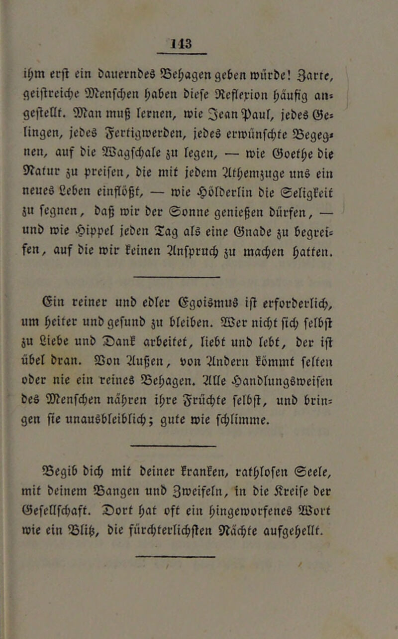 113 i(jm erji ein bauernbeS 25efjagen geben würbe! 3arre, geiftrcidw SÖienfdjen haben biefe Dleflejrion häufig an* gejteQf. 9Dian mufj lernen, wie ^)auf, jebeS 0e* fingen, jebeS gerfigwerben, jebeS erwünfd;fe SSegeg* neu, auf bie 2Bagfd;afe j« fegen, — wie 0oeff;e bie Dfatur 5U greifen, bie mit jebem 2lfhemjuge uns ein neued geben einfiöfjf, — wie £öiberfin bie ©efigfeif ju fegnen, baf; wir ber Sonne geniefjen bürfen, — unb wie öippel jeben 2ag als eine ©nabe $u bcgrei* fen, auf bie wir feinen 2lnfpruch ju machen ^atfeu. Gin reiner unb ebfer GgoiSmuS ift erforberiid;, um fjeirer unbgefunb 51t bfeiben. 2öcr nid;t fid; felbfi ju fiiebe unb 35anf arbeitet, liebt unb lebt, ber ift übel bran. SSon 2Iufjeu, oon 2tnbern fommt feiten ober nie ein reines SSefjagen. 2lüe äpanbinngSwcifen beS fDtenfdwn nähren i(;re 5rüd;fe felbft, unb brin* gen fie unausbleiblich; gute wie fchümme. 25egib bich mit beiner franfen, rathlofen ©ceie, mit beinern Sangen unb 3 weifein, in bie Greife ber ®efeflfd;aff. £>ort I)at oft ein hingeworfenes 2ßort wie ein Siih, bie fürdfterlichfien Mächte aufgehellt. /