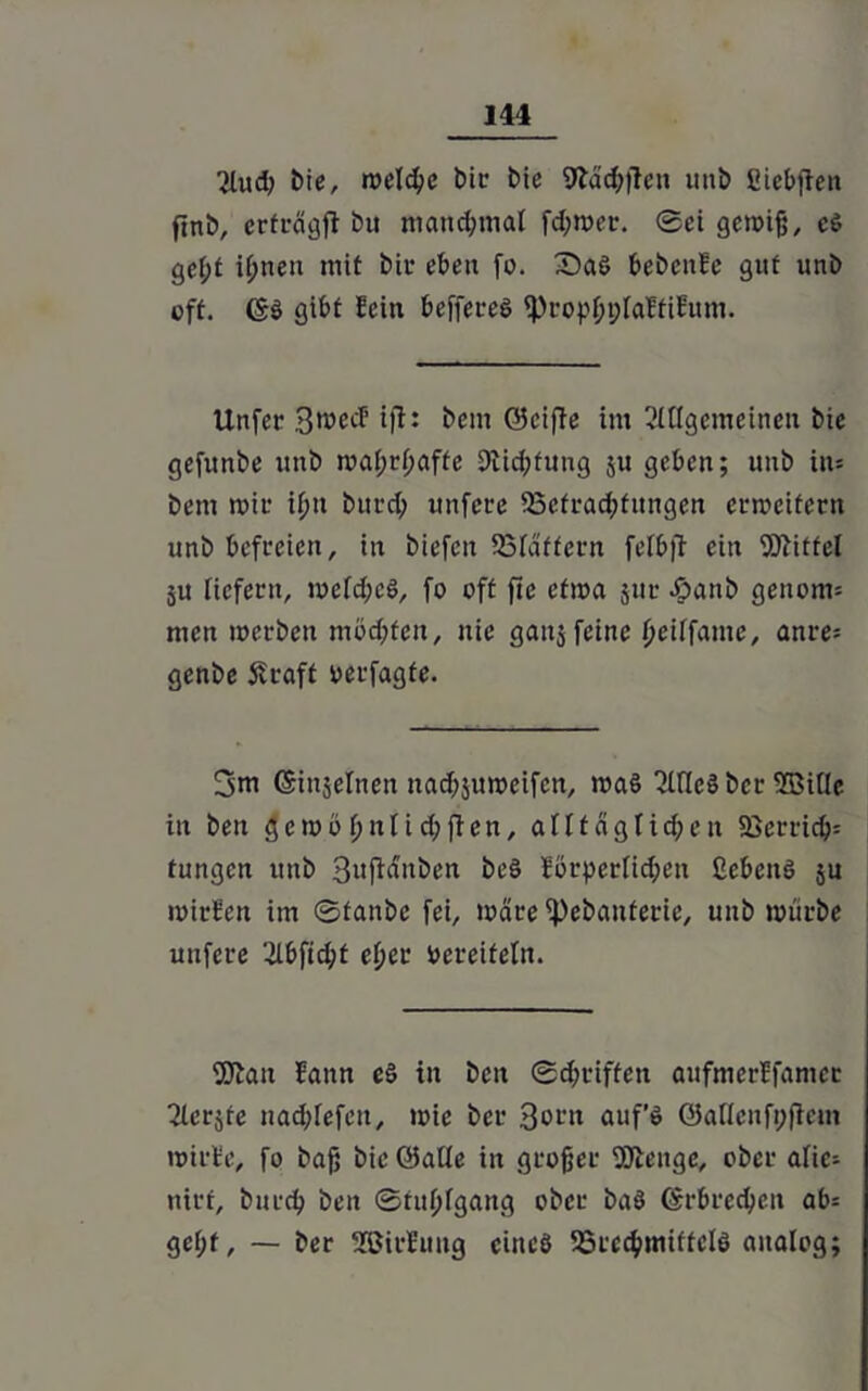 2lud; bie, reelle t>ic bie 9läch|Ten unb üUebflen ftnb, erträgji bu manchmal fd;tt>er. Sei gcroifj, c$ ge^t ihnen mit bir eben fo. £>aö bebenfe gut unb oft. ©ö gibt fein beffet-eö iProphplaftifum. Unfer 3mecf ift: bem ©eifie im Allgemeinen bie gefunbe itttb mahrhaffe 9iid;fung ju geben; unb in* bem mie i^it bitt-d; unfece 53cfrad;tungcn erweitern unb befreien, in biefen SSläffern felbfi ein Wittel ju liefern, welches, fo oft fte efma jur .£>anb genom* men merben mödjfen, nie gaujfeine fjeilfame, anre= genbe SU-aft oerfagfe. 3m ©injelnen nadjjuweifcn, was Alles ber Wille in ben gemö l;nli d;fien, alltäglichen 23erricö= tungen unb 3njiänben beS förderlichen ßebcnS ju mirfen im ©fanbe fei, märe ipebanterie, unb mürbe uufere '^lbftd;t eher bereitein. Wan lann eS in ben ©d;riffeti aufmerffamer Aerjre nad;lefett, mie ber 3ortt auf’s ©aflenfpfkm mirfe, fo baß bie ©alle in großer Wenge, ober alic- nirf, burch ben ©tuhlgang ober baS ©rbrechen ab= gel;f, — ber SSJirfung eines SSecchmiftclS analog;
