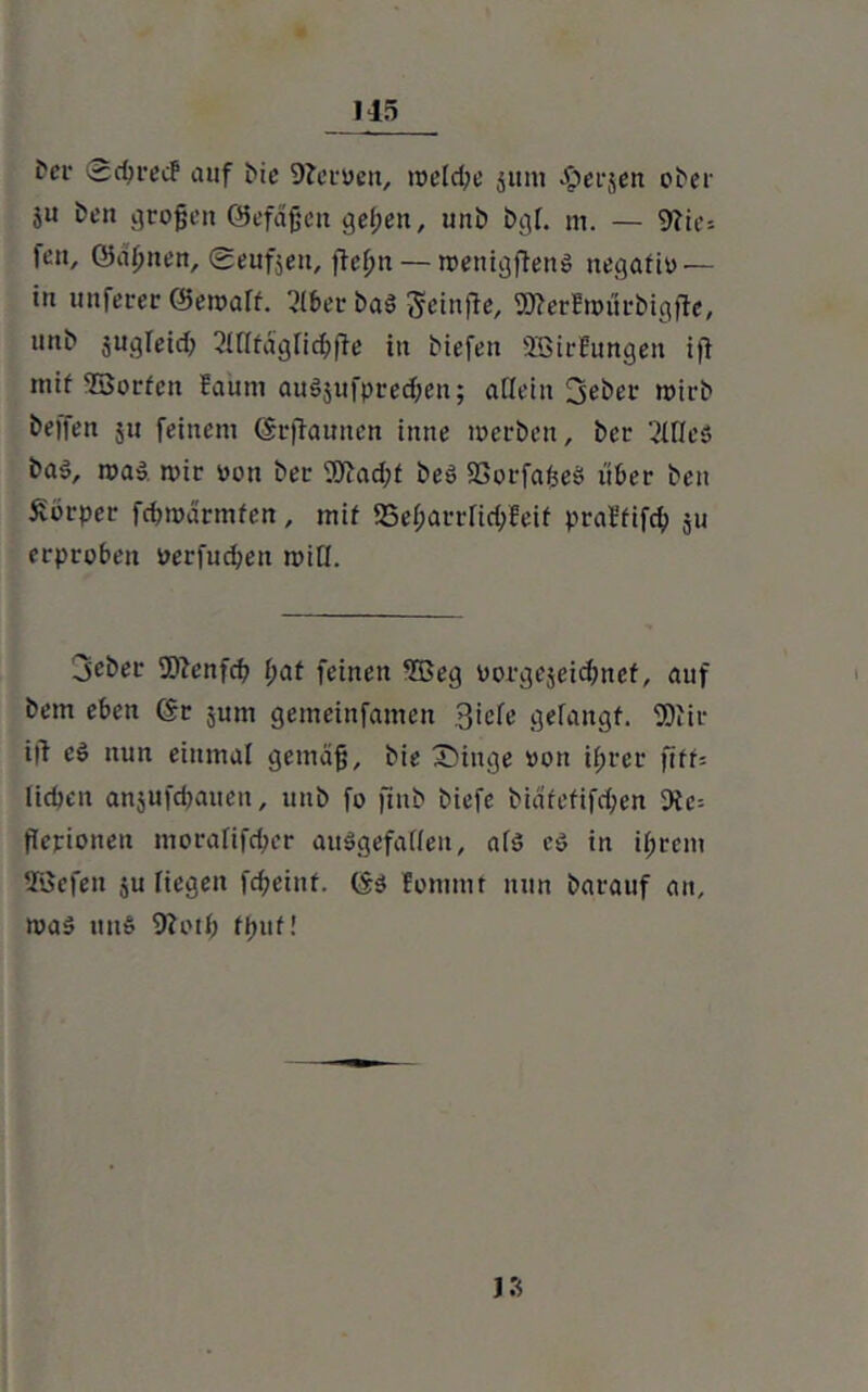 frcr Sdjreif auf bic Nerven, welche junt -öerjen ober ju ben großen ©efäjjcn gel;en, unb bgl. m. — 9?ie= fen, ©äl;nen, geufjett, fteßn — rvenigftenS negativ — in unfever ©en>art. 2lber baS geinfle, 2»erEn>ürbigfte, unb jugleid; Qlflfägfic&jle in biefen SöirEungett ifl mif Sorten faum auSjufprecben; allein üjeber wirb helfen ju feinem (Srffrumen inne werben, ber 2McS baö, was mir von ber ^)iad;f beS SGorfaßeS über ben Körper fcbmärmfen, mif 25el;arrlid;feif praffifcf) ju erproben verfugen will. jeber 9ftenfcb f;at feinen Seg vorgejeidjnef, auf betn eben (Sr jurn gemeinfamen 3iele gefangf. fOiir i|f eS nun einmal gemäß, bie Eilige von ißrer ftff= lieben anjufeßauen, unb fo finb biefe bidtefifd;en 9fe= flerionett moralifd;er ausgefallen, als es in i(;rem SBefen ju liegen feßeinf. CSs Eommt nun barauf an, tvaS unS 9ivil; fpuf!