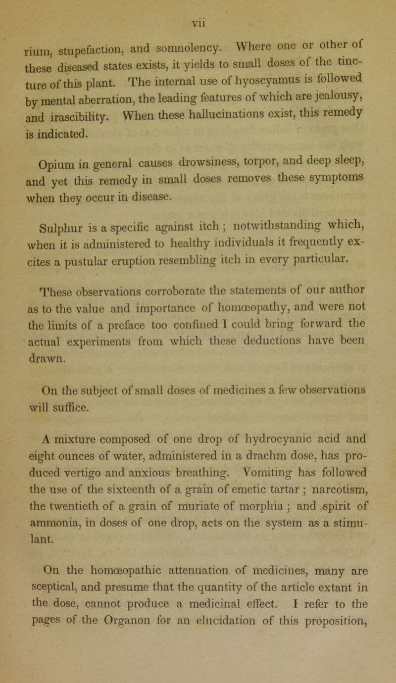 rium, stupefaction, and somnolency. Where one or other of these diseased states exists, it yields to small doses of the tinc- ture of this plant. The internal use of hyoscyamus is followed by mental aberration, the leading features of which are jealousy, and irascibility. When these hallucinations exist, this remedy is indicated. Opium in general causes drowsiness, torpor, and deep sleep, and yet this remedy in small doses removes these symptoms when they occur in disease. Sulphur is a specific against itch ; notwithstanding which, when it is administered to healthy individuals it frequently ex- cites a pustular eruption resembling itch in every particular. These observations corroborate the statements of our author as to the value and importance of homoeopathy, and were not the limits of a preface too confined I could bring forward the actual experiments from which these deductions have been drawn. On the subject of small doses of medicines a few observations will suffice. A mixture composed of one drop of hydrocyanic acid and eight ounces of water, administered in a drachm dose, has pro- duced vertigo and anxious breathing. Vomiting has followed the use of the sixteenth of a grain of emetic tartar ; narcotism, the twentieth of a grain of muriate of morphia ; and spirit of ammonia, in doses of one drop, acts on the system as a stimu- lant. On the homosopathic attenuation of medicines, many are sceptical, and presume that the quantity of the article extant in the dose, cannot produce a medicinal effect. I refer to the pages of the Organon for an elucidation of this proposition,