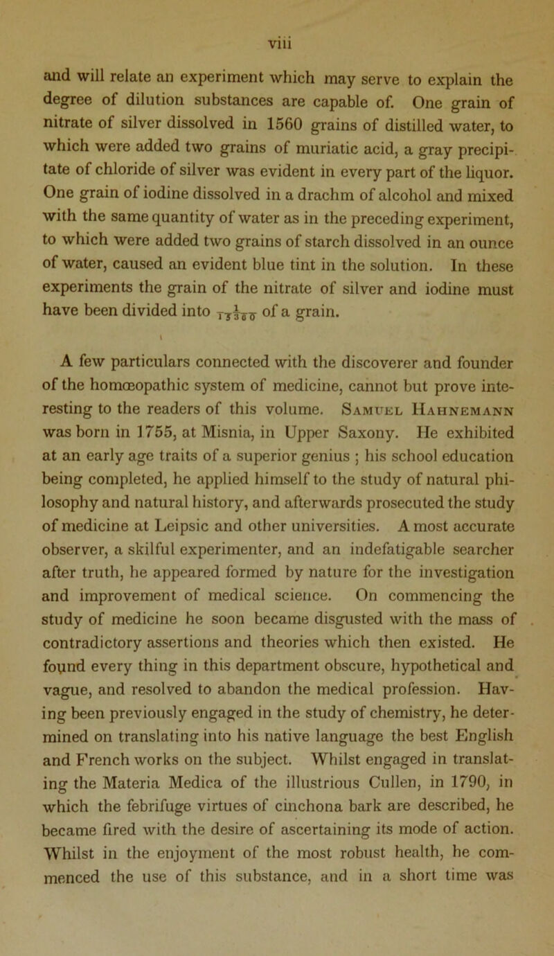 and will relate an experiment which may serve to explain the degree of dilution substances are capable of. One grain of nitrate of silver dissolved in 1560 grains of distilled water, to which were added two grains of muriatic acid, a gray precipi- tate of chloride of silver was evident in every part of the hquor. One grain of iodine dissolved in a drachm of alcohol and mixed with the same quantity of water as in the preceding experiment, to which were added two grains of starch dissolved in an ounce of water, caused an evident blue tint in the solution. In these experiments the grain of the nitrate of silver and iodine must have been divided into of a grain. » A few particulars connected with the discoverer and founder of the hommopathic system of medicine, cannot but prove inte- resting to the readers of this volume. Samuel Hahnemann was born in 1755, at Misnia, in Upper Saxony. He exhibited at an early age traits of a superior genius ; his school education being completed, he applied himself to the study of natural phi- losophy and natural history, and afterwards prosecuted the study of medicine at Leipsic and other universities. A most accurate observer, a skilful experimenter, and an indefatigable searcher after truth, he appeared formed by nature for the investigation and improvement of medical science. On commencing the study of medicine he soon became disgusted with the mass of contradictory assertions and theories which then existed. He found every thing in this department obscure, hypothetical and vague, and resolved to abandon the medical profession. Hav- ing been previously engaged in the study of chemistry, he deter- mined on translating into his native language the best English and French works on the subject. Whilst engaged in translat- ing the Materia Medica of the illustrious Cullen, in 1790, in which the febrifuge virtues of cinchona bark are described, he became fired with the desire of ascertaining its mode of action. Whilst in the enjoyment of the most robust health, he com- menced the use of this substance, and in a short time was