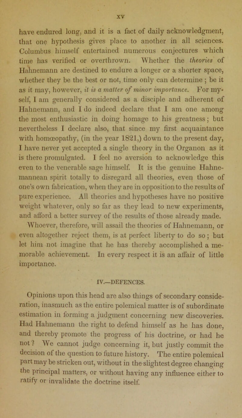 have endured long, and it is a fact of daily acknowledgment, that one hypothesis gives place to another in all sciences, Columbus himself entertained numerous conjectures which time has verified or overthrown. Whether the theories of Hahnemann are destined to endure a longer or a shorter space, whether they be the best or not, time only can determine ; be it as it may, however, it is a matter of minor importance. For my- self, I am generally considered as a disciple and adherent of Hahnemann, and I do indeed declare that I am one among the most enthusiastic in doing homage to his greatness; but nevertheless I declare also, that since my first acquaintance with homcEopathy, (in the year 1821,) down to the present day, I have never yet accepted a single theory in the Organon as it is there promulgated. I feel no aversion to acknowledge this even to the venerable sage himself. It is the genuine Hahne- mannean spirit totally to disregard all theories, even those of one’s own fabrication, when they are in opposition to the results of pure experience. All theories and hypotheses have no positive weight whatever, only so far as they lead to new experiments, and aflbrd a better survey of the results of those already made. Whoever, therefore, will assail the theories of Hahnemann, or even altogether reject them, is at perfect liberty to do so; but let him not imagine that he has thereby accomplished a me- morable achievement. In every respect it is an alfair of little importance. IV.—DEFENCES. Opinions upon this head are also things of secondary conside- ration, inasmuch as the entire polemical matter is of subordinate estimation in forming a judgment concerning new discoveries. Had Hahnemann the right to defend himself as he has done, and thereby promote the progress of his doctrine, or had he not ? We cannot judge concerning it, but justly commit the decision of the question to future history. The entire polemical part may be stricken out, without in the shghtest degree changing the principal matters, or without having any influence either to ratify or invalidate the doctrine itself.
