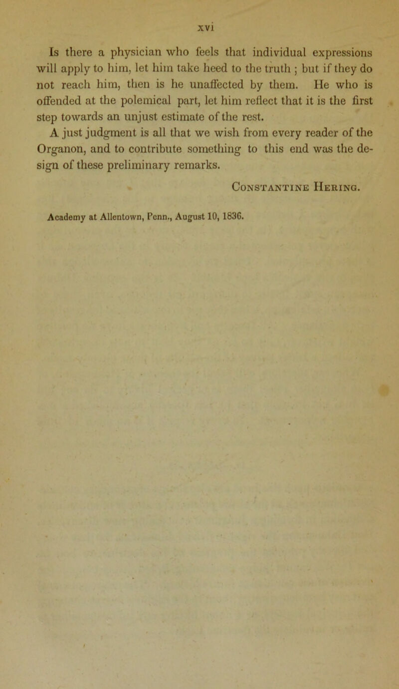 Is there a physician who feels that individual expressions will apply to him, let him take heed to the truth ; but if they do not reach him, then is he unaffected by them. He who is offended at the polemical part, let him reflect that it is the first step towards an unjust estimate of the rest. A just judgment is all that we wish from every reader of the Organon, and to contribute something to this end was the de- sign of these preliminary remarks. Constantine Hering. Academy at Allentown, Penn., August 10,1836.