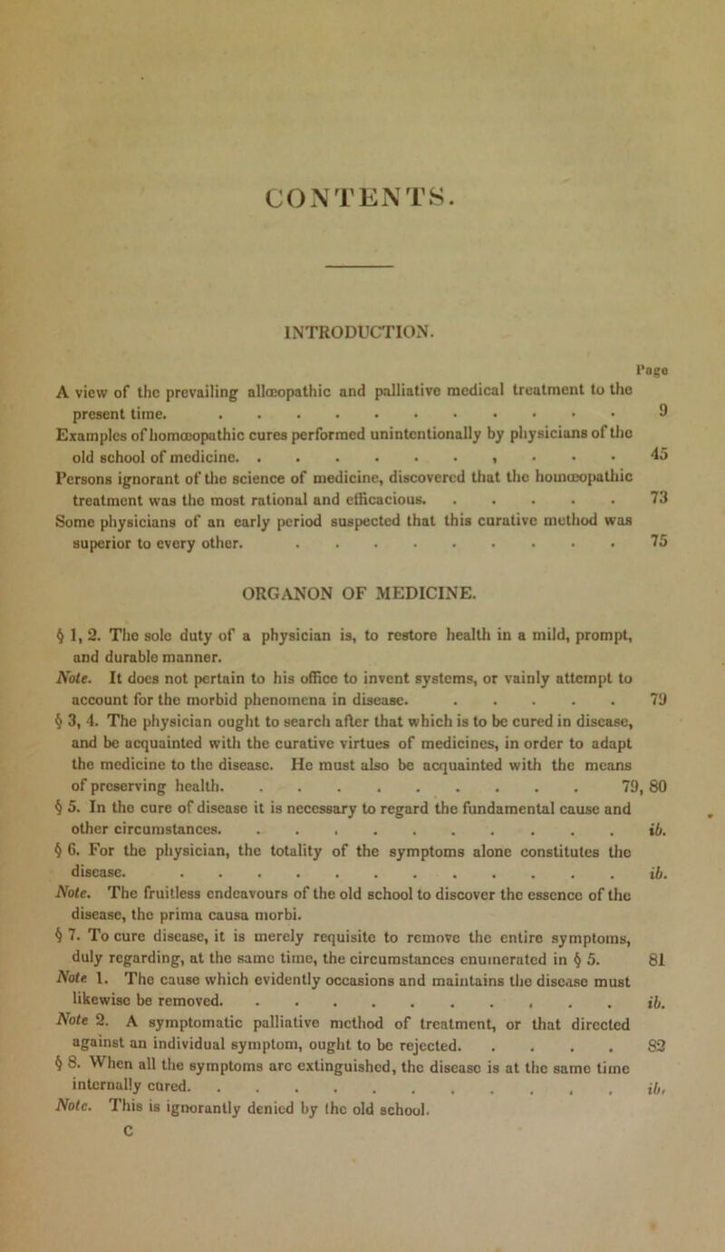CONTENTS. INTRODUCTION. Page A view of the prevailing allocopathic and palliative medical treatment to the present time. 9 Examples ofhomoeopathic cures performed unintentionally by physicians of the old school of medicine , ... 45 Persons ignorant of tlie science of medicine, discovered that the homuxijiatliic treatment was the most rational and efficacious. ..... 73 Some physicians of an early period suspected that this curative method was superior to every other. 75 ORGANON OF MEDICINE. §1,2. The sole duty of a physician is, to restore health in a mild, prompt, and durable manner. Note. It docs not pertain to his office to invent systems, or vainly attempt to account for the morbid phenomena in disease. ..... 79 § 3, 4. The physician ought to search after that which is to be cored in disease, and be acquainted witli the curative virtues of medicines, in order to adapt the medicine to the disease. He must also be acquainted with the means of preserving health 79, 80 § 5. In the cure of disease it is necessary to regard the fundamental cause and other circumstances . . ib. § 6. For the physician, the totality of the symptoms alone constitutes tlic disease. ib. Note. The fruitless endeavours of the old school to discover the essence of the disease, the prima causa morbi. § 7. To cure disease, it is merely requisite to remove the entire symptoms, duly regarding, at the same time, the circumstances enumerated in § 5. 81 Note. 1. The cause which evidently occasions and maintains the disease must likewise be removed ib. Note 2. A symptomatic palliative method of treatment, or that directed against an individual symptom, ought to be rejected 82 § 8. When all the symptoms arc extinguished, the disease is at the same time internally cured ib, Note. This is ignorantly denied by the old school. C