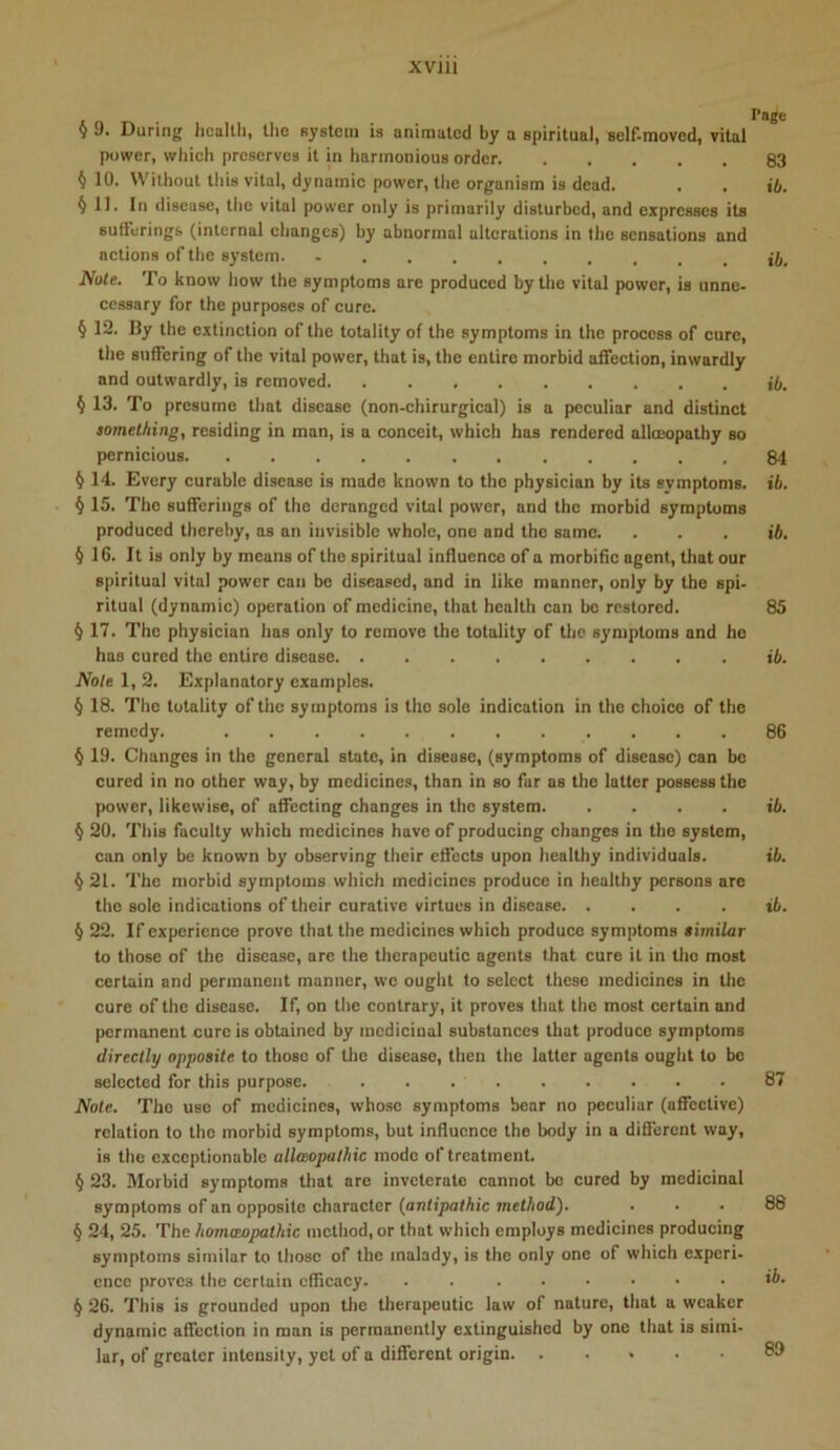 XVlll § 9. During Jicallli, the system is animated by a spiritual, self-raoved, vital power, which preserves it in harmonious order 83 § 10. Without tliis vital, dynamic power, the organism is dead. . , ib. § 11. In disease, the vital power only is primarily disturbed, and expresses its suO'erings (internal changes) by abnormal alterations in the sensations and actions of the system Note. To know how the symptoms are produced by the vital power, is unne- cessary for the purposes of cure. § 12. By the extinction of the totality of the symptoms in the process of cure, the suffering of the vital power, that is, the entire morbid affection, inwardly and outwardly, is removed jft. § 13. To presume that disease (non-chirurgical) is a peculiar and distinct something, residing in man, is a conceit, which has rendered alloeopathy so pernicious 84 § 14. Every curable disease is made known to the physician by its symptoms, ib. § 15. The sufferings of the deranged vital power, and the morbid symptoms produced thereby, as an invisible whole, one and the same. . . . ib. §16. It is only by means of the spiritual influence of a morbific agent, that our spiritual vital power can be diseased, and in like manner, only by the spi- ritual (dynamic) operation of medicine, that health can be restored. 85 § 17. The physician has only to remove the totality of the symptoms and ho has cured the entire disease ib. Note 1, 2, Explanatory examples. § 18. The totality of the symptoms is the sole indication in the choice of the remedy. 86 ^ 19. Changes in the general state, in disease, (symptoms of disease) can bo cured in no other way, by medicines, than in so far as the latter possess the power, likewise, of affecting changes in the system ib. § 20. This faculty which medicines have of producing changes in the system, can only be known by observing their effects upon healthy individuals. ib. § 21. The morbid symptoms which medicines produce in healthy persons are the sole indications of their curative virtues in disease ib. § 22. If experience prove that the medicines which produce symptoms similar to those of the disease, arc the therapeutic agents that cure it in the most certain and permanent manner, wc ought to select these medicines in the cure of the disease. If, on tlie contrary, it proves that the most certain and permanent cure is obtained by medicinal substances that produce symptoms directly opposite to those of the disease, then the latter agents ought to be selected for this purpose. 87 Note. The use of medicines, whose symptoms bear no peculiar (affective) relation to the morbid symptoms, but influence the body in a different way, is the exceptionable allaopalhic mode of treatment. § 23. Morbid symptoms that are inveterate cannot bo cured by medicinal symptoms of an opposite character {antipathic method). ... 88 § 24, 25. The homceopathic method, or that which employs medicines producing symptoms similar to those of the malady, is the only one of which experi- ence proves the certain efficacy. . ib- § 26. This is grounded upon the therapeutic law of nature, that a weaker dynamic affection in man is permanently extinguished by one that is simi- lar, of greater intensity, yet of a different origin 6!)