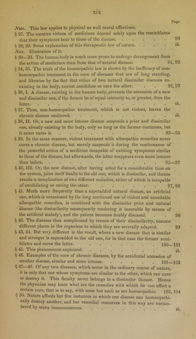 Paje JVote. This law applies to physical as well moral affections. § 27. The curative virtues of medicines depend solely upon the resemblance that their symptoms bear to those of the disease 90 § 28, 29. Some explanation of this therapeutic law of nature. . . . ib. Note. Illustration of it. § 30—33. The human body is much more prone to undergo derangement from the action of medicines than from that of natural disease. 91, 92 § 34, 35. The truth of the homoeopathic law is shown by the indKcacy of non- homoeopathic treatment in the cure of diseases that are of long standing, and likewise by the fact that either of two natural dissimilar diseases co- existing in the body, cannot annihilate or cute the other. . . 92, 93 § 36,1. A disease, existing in the human body, prevents the accession of a new and dissimilar one, if the former be of equal intensity to, or greater, than the latter ih. § 37. Thus, non-homoDopathic treatment, which is not violent, leaves the chronic disease unaltered. ib. ^ 38, II. Or, a new and more intense disease suspends a prior and dissimilar one, already existing in the body, only so long as the former continues, but it never cures it 93—95 § 39. In the same manner, violent treatment with allceopathic remedies never cures a chronic disease, but merely suspends it during the continuance of the powerful action of a medicine incapable of exciting symptoms similar to those of the disease, but afterwards, the latter reappears even more intense than before 95—97 § 40, III. Or, the new disease, after having acted for a considerable time on the system, joins itself finally to the old one, which is dissimilar, and thence results a complication of two different maladies, either of which is incapable of annihilating or curing the other. 97, 98 § 41. Much more frequently than a superadded natural disease, an artificial one, which is occasioned by the long continued use of violent and unsuitable allceopathic remedies, is combined with the dissimilar prior and natural disease (the dissimilarity consequently rendering it incurable by means of the artificial malady), and the patient becomes doubly diseased. . . 98 § 42. The diseases thus complicated by reason of their dissimilarity, assume different places in the organism to which they are severally adapted. 99 § 43, 44. But very different is the result, where a new disease that is similar and stronger is superadded to the old one, for in that case the former anni- hilates and cures the latter. 100—101 § 45. This phenomenon explained § 46. Examples of the cure of chronic diseases, by the accidental accession of another disease, similar and more intense 101 103 § 47—49. Of any two diseases, which occur in the ordinary course of nature, it is only that one whose symptoms are similar to the other, which can cure or destroy it. This faculty never belongs to a dissimilar disease. Hence the physician may learn what are the remedies with which he can effect a certain cure, that is to say, with none but such as are homoeopathic. 103, 104 § 50. Nature affords but few instances in which one disease can homceopathi- cally destroy another, and her remedial resources in this way are encum- bered by niany inconveniences. ••...... ib.