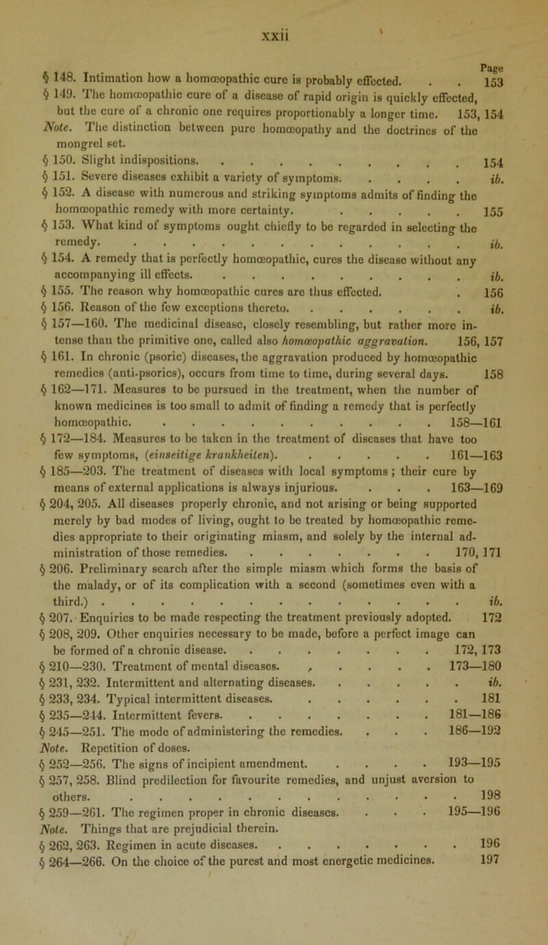 \ ^ 148. Intimation how a hommopathic cure is probably effected. . . 153 § 149. The honifcopathic cure of a disease of rapid origin is quickly effected, but the cure of a chronic one requires proportionably a longer time. 153,154 Note. The distinction between pure horaceopathy and the doctrines of the mongrel set. § 150. Slight indispositions § 151. Severe diseases exhibit a variety of symptoms tft. § 152. A disease with numerous and striking symptoms admits of finding the homceopathic remedy with more certainty. 155 § 153. What kind of symptoms ought chiefly to be regarded in selecting tlie remedy. § 154. A remedy that is perfectly homeopathic, cures the disease without any accompanying ill effects. § 155. The reason why homeopathic cures are thus effected. . 156 § 156. Reason of the few exceptions thereto i6. § 157—160. The medicinal disease, closely resembling, but rather more in- tense than the primitive one, called also homasopathic aggravation. 156, 157 § 161. In chronic (psoric) diseases, the aggravation produced by homceopathic remedies (anti-psorics), occurs from time to time, during several days. 158 ^ 162—171. Measures to be pursued in the treatment, when the number of known medicines is too small to admit of finding a remedy that is perfectly homoeopathic. 158—161 § 172—184. Measures to be taken in the treatment of diseases that have too few symptoms, (einseitige krankheiten). 161—163 § 185—203. The treatment of diseases with local symptoms; their cure by means of external applications is always injurious. . . . 163—169 § 204, 205. All diseases properly chronic, and not arising or being supported merely by bad modes of living, ought to be treated by homoeopathic reme- dies appropriate to their originating miasm, and solely by the internal ad- ministration of those remedies 170,171 § 206. Preliminary search after the simple miasm which forms the basis of the malady, or of its complication with a second (sometimes even with a third.) ib. § 207.'Enquiries to be made respecting the treatment previously adopted. 172 (j 208, 209. Other enquiries necessary to be made, before a perfect image can be formed of a chronic disease 172,173 § 210—230. Treatment of mental diseases. , . . . . 173—180 § 231, 232. Intermittent and alternating diseases ib. § 233, 234. Typical intermittent diseases. 181 § 235—244. Intermittent fevers 181—186 § 245—251. The mode of administering the remedies. . . . 186—192 Note. Repetition of doses. § 252—256. The signs of incipient amendment. .... 193—195 § 257, 258. Blind predilection for favourite remedies, and unjust aversion to others. 198 § 259—261. The regimen proper in chronic diseases. . . • 195—196 Note. Things that are prejudicial therein. § 262, 263. Regimen in acute diseases 196 § 264—266. On the choice of the purest and most energetic medicines. 197