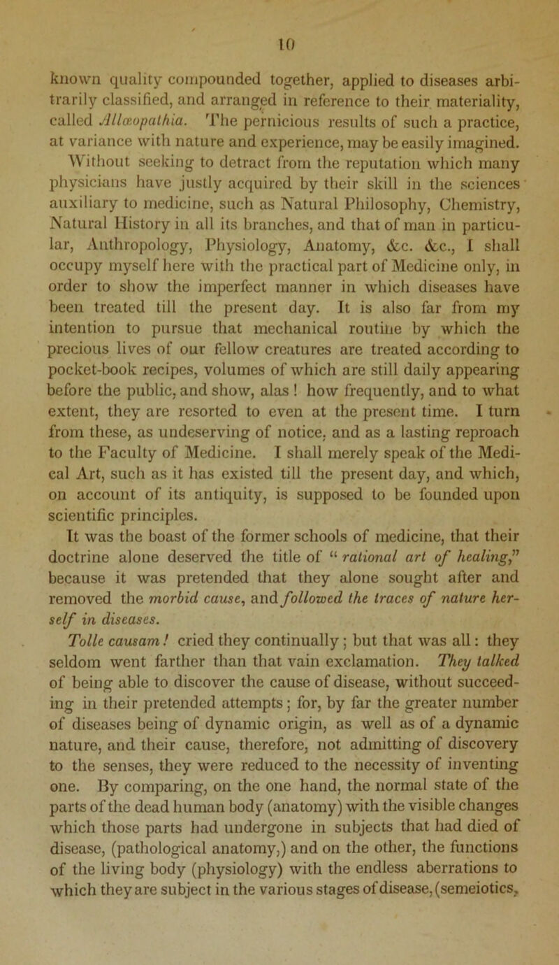 known quality compounded together, applied to diseases arbi- trarily classified, and arranged in reference to their materiality, called Allaopathia. The pernicious results of such a practice, at variance with nature and experience, may be easily imagined. Without seeking to detract from the reputation which many physicians have justly acquired by their skill in the sciences auxiliary to medicine, such as Natural Philosophy, Chemistry, Natural History in all its branches, and that of man in particu- lar, Anthropology, Physiology, Anatomy, <fcc. <fcc., I shall occupy myself here with the practical part of Medicine only, in order to show the imperfect manner in which diseases have been treated till the present day. It is also far from my intention to pursue that mechanical routine by which the precious lives of our fellow creatures are treated according to pocket-book recipes, volumes of which are still daily appearing before the public, and show, alas ! how frequently, and to what extent, they are resorted to even at the present time. I turn from these, as undeserving of notice, and as a lasting reproach to the Faculty of Medicine. I shall merely speak of the Medi- cal Art, such as it has existed till the present day, and which, on account of its antiquity, is supposed to be founded upon scientific principles. It was the boast of the former schools of medicine, that their doctrine alone deserved the title of “ rational art of healing,” because it was pretended that they alone sought after and removed the morbid cause, and followed the traces of nature her- self in diseases. Tolle causam ! cried they continually; but that was all: they seldom went farther than that vain exclamation. They talked of being able to discover the cause of disease, without succeed- ing in their pretended attempts; for, by far the greater number of diseases being of dynamic origin, as well as of a dynamic nature, and their cause, therefore, not admitting of discovery to the senses, they were reduced to the necessity of inventing one. By comparing, on the one hand, the normal state of the parts of the dead human body (anatomy) with the visible changes which those parts had undergone in subjects that had died of disease, (pathological anatomy,) and on the other, the functions of the living body (physiology) with the endless aberrations to which they are subject in the various stages of disease, (semeiotics.