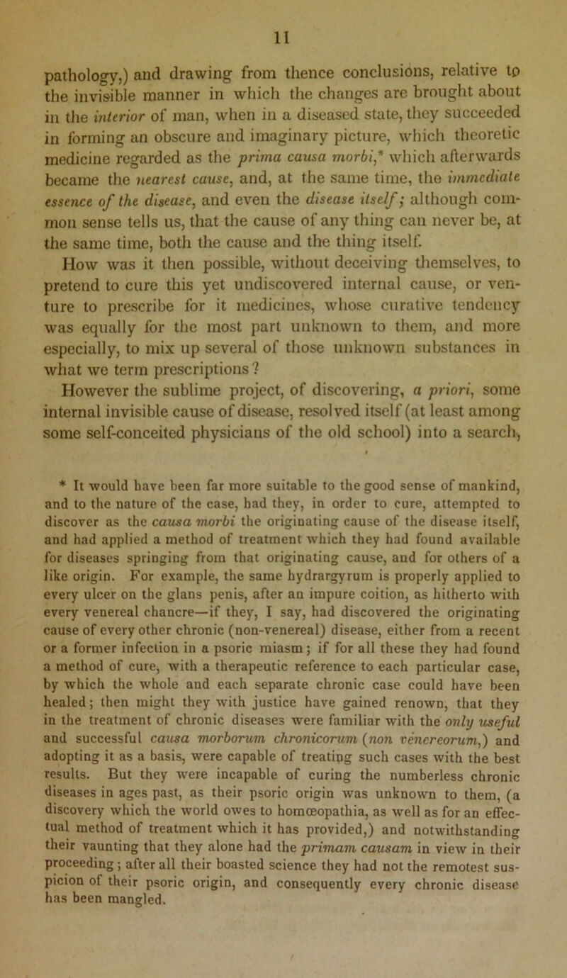 pathology,) and drawing from thence conclusions, relative to the invisible manner in which the changes are brought about in the interior of man, when in a diseased state, tliey succeeded in forming an obscure and imaginary picture, which theoretic medicine regarded as the prima causa morbi* which afterwards became the nearest cause, and, at the same time, the immediate essence of the disease, and even the disease itself; although com- mon sense tells us, that the cause of any thing can never be, at the same time, both the cause and the thing itself. How was it then possible, without deceiving themselves, to pretend to cure this yet undiscovered internal cause, or ven- ture to prescribe for it medicines, whose curative tendency was equally for the most part unknown to them, and more especially, to mix up several of those unknown substances in what we term prescriptions ? However the sublime project, of discovering, a priori, some internal invisible cause of disecise, resolved itself (at least among some self-conceited physicians of the old school) into a search^ * It would have been far more suitable to the good sense of mankind, and to the nature of the case, had they, in order to cure, attempted to discover as the causa morbi the originating cause of the disease itself, and had applied a method of treatment which they had found available for diseases springing from that originating cause, and for others of a like origin. For example, the same hydrargyrum is properly applied to every ulcer on the glans penis, after an impure coition, as hitherto with every venereal chancre—if they, I say, had discovered the originating cause of every other chronic (non-venereal) disease, either from a recent or a former infection in a psoric miasm; if for all these they had found a method of cure, with a therapeutic reference to each particular case, by which the whole and each separate chronic case could have been healed; then might they with justice have gained renown, that they in the treatment of chronic diseases were familiar with the only useful and successful causa morborum chronicorum (non vencreorum,) and adopting it as a basis, were capable of treating such cases with the best results. But they were incapable of curing the numberless chronic diseases in ages past, as their psoric origin was unknown to them, (a discovery which the world owes to homceopathia, as well as for an effec- tual method of treatment which it has provided,) and notwithstanding their vaunting that they alone had the primam causam in view in their proceeding; after all their boasted science they had not the remotest sus- picion of their psoric origin, and consequently every chronic disease has been mangled.