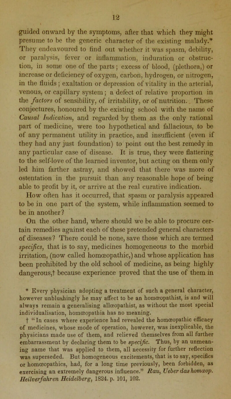 guided onward by the symptoms, after that which they might presume to be the generic character of the existing malady.* They endeavoured to find out whether it was spasm, debility, or paralysis, fev'er or inflammation, induration or obstruc- tion, in some one of the parts ; excess of blood, (plethora,) or increase or deficiency of oxygen, carbon, hydrogen, or nitrogen, in the fluids; exaltation or depression of vitality in the arterial, venous, or capillary system; a defect of relative proportion in the factors of sensibility, of irritability, or of nutrition. These conjectures, honoured by the existing school with the name of Causal Indication, and regarded by them as the only rational part of medicine, were too hypothetical and fallacious, to be of any permanent utility in practice, and insufficient (even if they had any just foundation) to point out the best remedy in any particular case of disease. It is true, they were flattering to the self-love of the learned inventor, but acting on them only led him farther astray, and showed that there was more of ostentation in the pursuit than any reasonable hope of being able to profit by it, or arrive at the real curative indication. How often has it occurred, that spasm or paralysis appeared to be in one part of the system, while inflammation seemed to be in another? On the other hand, where should we be able to procure cer- tain remedies against each of these pretended general characters of diseases? There could be none, save those which are termed specifics, that is to say, medicines homogeneous to the morbid irritation, (now called homoeopathic,) and whose application has been prohibited by the old school of medicine, as being highly dangerous,? because experience proved that the use of them in * Every physician adopting a treatment of such a general character, however unblushingly he may affect to be an homoeopathist, is and will always remain a generalising alloeopathist, as without the most special individualisation, homceopathia has no meaning. t “ In cases where experience had revealed the homoeopathic efficacy of medicines, whose mode of operation, however, was inexplicable, the physicians made use of them, and relieved themselves from all further embarrassment by declaring them to be specific. Thus, by an unmean- ing name that was applied to them, all necessity for further reflection was superseded. But homogeneous excitements, that is to say, specifics or homoeopathies, had, for a long time previously, been forbidden, as exercising an extremely dangerous influence.” Rau, Ueberdashomaeop. Heilverfahren Heidelberg, 1824. p. 101, 102.