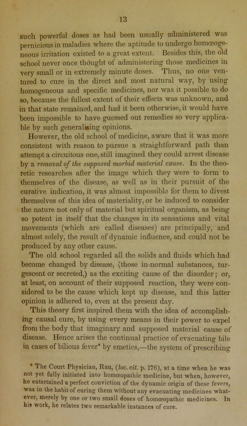such powerful doses as had been usually administered was pernicious in maladies where the aptitude to undergo homosoge- neous irritation existed to a great extent. Besides this, the old school never once thdught of administering those medicines in very small or in extremely minute doses. Thus, no one ven- tured to cure in the direct and most natural way, by using homogeneous and specific medicines, nor was it possible to do so, because the fullest extent of their eflfects was unknown, and in that state remained, and had it been otherwise, it would have been impossible to have guessed out remedies so very applica- ble by such generalieing opinions. However, the old school of medicine, aware that it was more consistent with reason to pursue a straightforward path than attempt a circuitous one, still imagined they could arrest disease by a removal of the supposed morbid material cause. In the theo- retic researches after the image wliich they were to form to themselves of the disease, as well as in their pursuit of the curative indication, it was almost impossible for them to divest themselves of this idea of materiality, or be induced to consider the nature not only of material but spiritual organism, as being so potent in itself that the changes in its sensations and vital movements (which are called diseases) are principally, and almost solely, the result of dynamic influence, and could not be produced by any other cause. The old school regarded all the solids and fluids which had become changed by disease, (those in-normal substances, tur- gescent or secreted,) as the exciting cause of the disorder; or, at least, on account of their supposed reaction, they were con- sidered to be the cause which kept up disease, and this latter opinion is adhered to, even at the present day. This theory first inspired them with the idea of accomplish- ing causal cure, by using every means in their power to expel from the body that imaginary and supposed material cause of disease. Hence arises the continual practice of evacuating bile in cases of bilious fever* by emetics,—the system of prescribing * The Court Physician, Rau, (Zoc. cit. p. 176), at a time when he was not yet fully initiated into hommopathic medicine, but when, however, he entertained a perfect conviction of the dynamic origin of these fevers, was in the habit of curing them without any evacuating medicines what- ever, merely by one or two small doses of homoeopathic medicines. In his work, he relates two remarkable instances of cure.