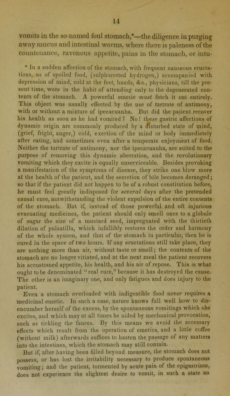 vomits in the so-named foul stomach,*—the diligence in purging away mucus and intestinal worms, where there is paleness of the Countenance, ravenous appetite, pains in the stomach, or intu- * In a sudden affection of the stomach, with frequent nauseous eructa- tions, as of spoiled food, (sulphuretted hydrogen,) accompanied with depression of mind, cold at the feet, hands, &c., physicians, till the pre- sent time, were in the habit of attending only to the degenerated con- tents of the stomach. A powerful emetic must fetch it out entirely. This objeet was usually effected by the use of tartrate of antimony, with or without a mixture of ipecacuanha. But did the patient recover his health as soon as he had vomited ? No! these gastric affections of dynamic origin are commonly produced by a (ffsturbed state of mind, (grief, fright, anger,) cold, exertion of the mind or body immediately after eating, and sometimes even after a temperate enjoyment of food. Neither the tartrate of antimony, nor the ipecacuanha, are suited to the purpose of removing this dynamic aberration, and the revolutionary vomiting which they excite is equally unserviceable. Besides provoking a manifestation of the symptoms of disease, they strike one blow more at the health of the patient, and the secretion of bile becomes deranged; so that if the patient did not happen to be of a robust constitution before, he must feel greatly indisposed for several days after the pretended causal cure, notwithstanding the violent expulsion of the entire contents of the stomach. But if, instead of those powerful and oft injurious evacuating medicines, the patient should only smell once to a globule of sugar the size of a mustard seed, impregnated with the thirtieth dilution of pulsatilla, which infallibly restores the order and harmony of the whole system, and that of the stomach in particular, then he is cured in the space of two hours. If any eructations still take place, they are nothing more than air, without taste or smell; the contents of the stomach are no longer vitiated, and at the next meal the patient recovers his accustomed appetite, his health, and his air of repose. This is what ought to be denominated “real cure,”because it has destroyed the cause. The other is an imaginary one, and only fatigues and does injury to the patient. Even a stomach overloaded with indigestible food never requires a medicinal emetic. In such a case, nature knows full well how to dis- encumber herself of the excess, by tbe spontaneous vomitings which she excites, and which may at all times be aided by mechanical provocation, such as tickling the fauces. By this means we avoid the accessary effects which result from the operation of emetics, and a little coffee (without milk) afterwards suffices to hasten the passage of any matters into the intestines, which the stomach may still contain. But if, after having been filled beyond measure, the stomach does not possess, or has lost the irritability necessary to produce spontaneous vomiting; and the patient, tormented by acute pain of the epigastrium, does not experience the slightest desire to vomit, in such a state an