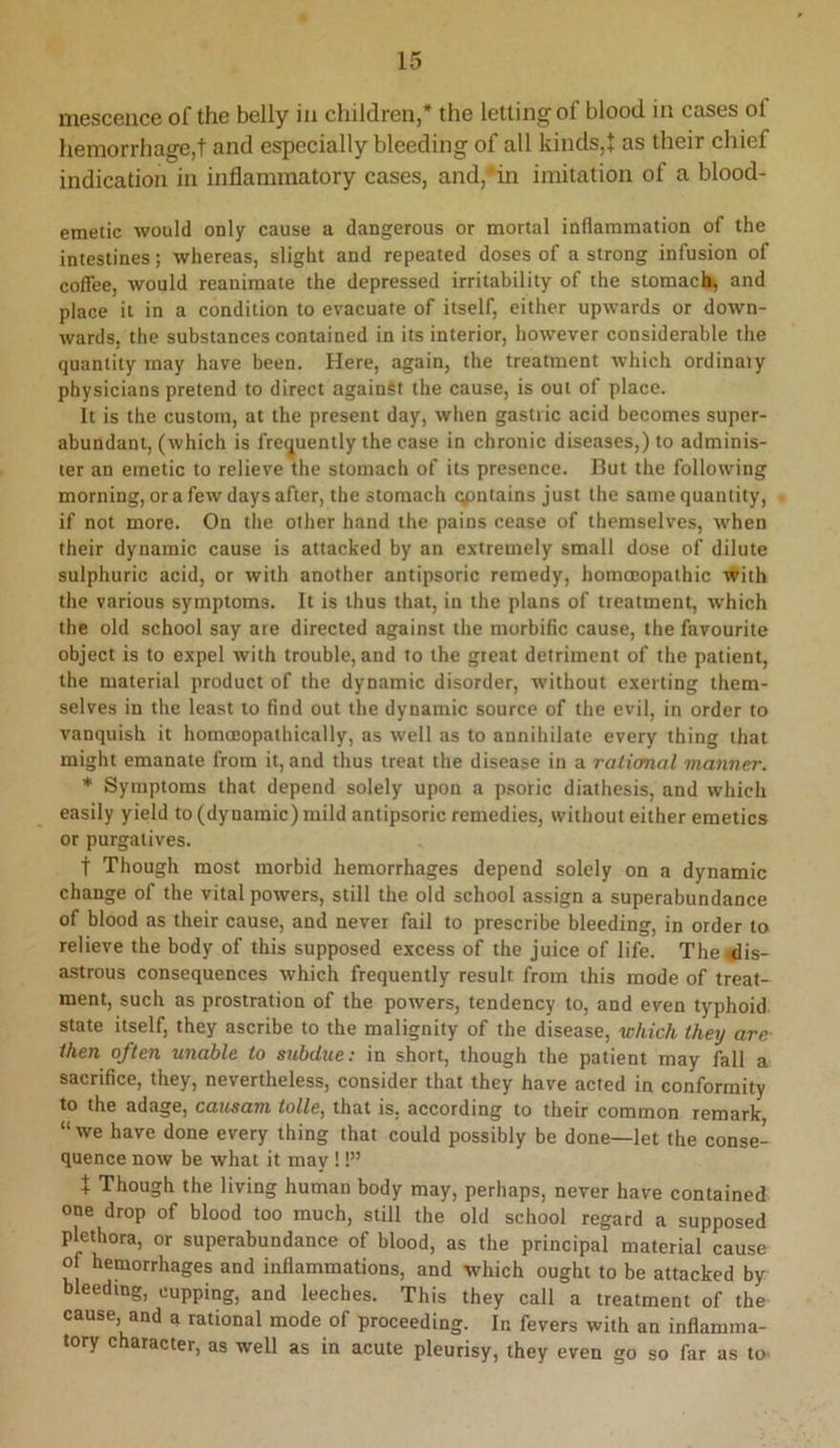ni6sceiice of the belly in children,* the letting of blood in cases of hemorrhage,! and especially bleeding of all kinds,! as their chief indication in inflammatory cases, and,*in imitation of a blood- emetic would only cause a dangerous or mortal inflammation of the intestines; whereas, slight and repeated doses of a strong infusion of coffee, would reanimate the depressed irritability of the stomachy and place it in a condition to evacuate of itself, either upwards or down- wards, the substances contained in its interior, however considerable the quantity may have been. Here, again, the treatment which ordinaiy physicians pretend to direct against the cause, is out of place. It is the custom, at the present day, when gastric acid becomes super- abundant, (which is frequently the case in chronic diseases,) to adminis- ter an emetic to relieve the stomach of its presence. But the following morning, ora few days after, the stomach cyantains just the same quantity, if not more. On the other hand the pains cease of themselves, when their dynamic cause is attacked by an extremely small dose of dilute sulphuric acid, or with another antipsoric remedy, homoeopathic with the various symptoms. It is thus that, in the plans of treatment, which the old school say are directed against the morbific cause, the favourite object is to expel with trouble, and to the great detriment of the patient, the material product of the dynamic disorder, without exerting them- selves in the least to find out the dynamic source of the evil, in order to vanquish it homoeopathically, as well as to annihilate every thing that might emanate from it, and thus treat the disease in a ralianal manner. * Symptoms that depend solely upon a psoric diathesis, and which easily yield to (dynamic) mild antipsoric remedies, without either emetics or purgatives. t Though most morbid hemorrhages depend solely on a dynamic change of the vital powers, still the old school assign a superabundance of blood as their cause, and never fail to prescribe bleeding, in order to relieve the body of this supposed excess of the juice of life. The <dis- astrous consequences which frequently result from this mode of treat- ment, such as prostration of the powers, tendency to, and even typhoid state itself, they ascribe to the malignity of the disease, which they are then often unable to subdue: in short, though the patient may fall a sacrifice, they, nevertheless, consider that they have acted in conformity to the adage, causam tolle, that is, according to their common remark “ we have done every thing that could possibly be done—let the conse- quence now be what it may !!” t Though the living human body may, perhaps, never have contained one drop of blood too much, still the old school regard a supposed plethora, or superabundance of blood, as the principal material cause of hemorrhages and inflammations, and which ought to be attacked by bleeding, cupping, and leeches. This they call a treatment of the cause, and a rational mode of proceeding. In fevers with an inflamma- tory character, as well as in acute pleurisy, they even go so far as to
