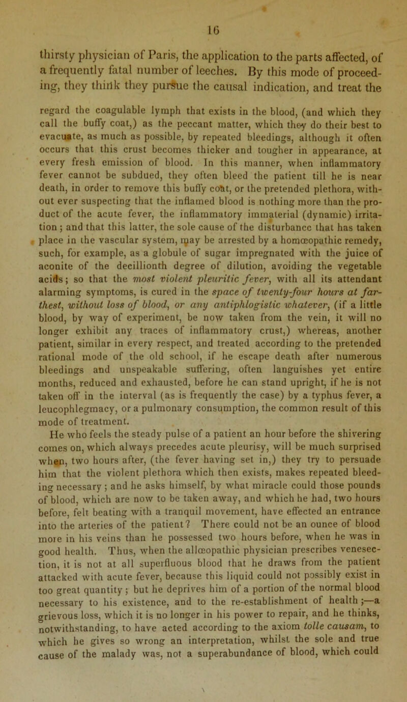 thirsty physician of Paris, the application to the parts affected, of a frequently fatal number of leeches. By this mode of proceed- ing, they think they purihie the causal indication, and treat the regard the coagulable lymph that exists in the blood, (and which they call the buffy coat,) as the peccant matter, which they do their best to evacuate, as much as possible, by repeated bleedings, although it often occurs that this crust becomes thicker and tougher in appearance, at every fresh emission of blood. In this manner, when inflammatory fever cannot be subdued, they often bleed the patient till he is near death, in order to remove this buffy co^t, or the pretended plethora, with- out ever suspecting that the inflamed blood is nothing more than the pro- duct of the acute fever, the inflammatory immaterial (dynamic) irrita- tion ; and that this latter, the sole cause of the disturbance that has taken place in the vascular system, tyay be arrested by a homoeopathic remedy, such, for example, as a globule of sugar impregnated with the juice of aconite of the decillionth degree of dilution, avoiding the vegetable acids; so that the most violent pletiritic fever, with all its attendant alarming symptoms, is cured in the space of twenty four hours at far- thest, without loss of blood, or any antiphlogistic whatever, (if a little blood, by way of experiment, be now taken from the vein, it will no longer exhibit any traces of inflammatory crust,) whereas, another patient, similar in every respect, and treated according to the pretended rational mode of the old school, if he escape death after numerous bleedings and unspeakable suffering, often languishes yet entire months, reduced and exhausted, before he can stand upright, if he is not taken off in the interval (as is frequently the case) by a typhus fever, a leucophlegmacy, or a pulmonary consumption, the common result of this mode of treatment. He who feels the steady pulse of a patient an hour before the shivering comes on, which always precedes acute pleurisy, will be much surprised whgp, two hours after, (the fever having set in,) they try to persuade him that the violent plethora which then exists, makes repeated bleed- ing necessary; and he asks himself, by what miracle could those pounds of blood, which are now to be taken away, and which he had, two hours before, felt beating with a tranquil movement, have effected an entrance into the arteries of the patient? There could not be an ounce of blood more in his veins than he possessed two hours before, when he was in good health. Thus, when the allcEopathic physician prescribes venesec- tion, it is not at all superfluous blood that he draws from the patient attacked with acute fever, because this liquid could not possibly exist in too great quantity; but he deprives him of a portion of the normal blood necessary to his existence, and to the re-establishment of health;—a grievous loss, which it is no longer in his power to repair, and he thinks, notwithstanding, to have acted according to the axiom tolle causam, to which he gives so wrong an interpretation, whilst the sole and true cause of the malady was, not a superabundance of blood, which could