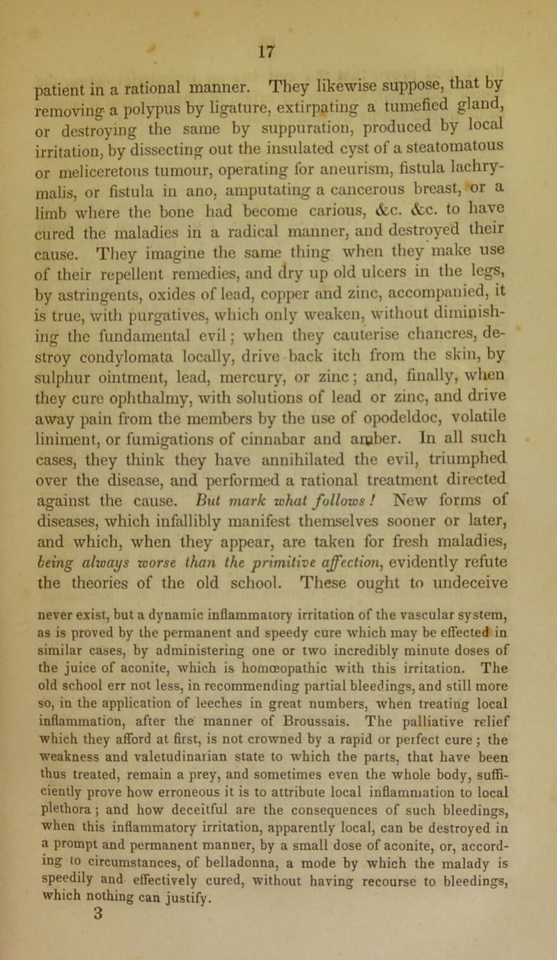 patient in a rational manner. They likewise suppose, that by removing a polypus by ligature, extirpating a tumefied gland, or destroying the same by suppuration, produced by local irritation, by dissecting out the insulated cyst of a steatoraatous or meliceretous tumour, operating for aneurism, fistula lachry- malis, or fistula in ano, amputating a cancerous breast, or a limb where the bone had become carious, &c. &,c. to have cured the maladies in a radical manner, and destroyed their cause. Tliey imagine the same thing when they make use of their repellent remedies, and dry up old ulcers in the legs, by astringents, oxides of lead, copper and zinc, accompanied, it is true, with purgatives, which only weaken, without diminish- ing the fundamental evil; when they cauterise chancres, de- stroy condylomata locally, drive hack itch from the skin, by sulphur ointment, lead, mercury, or zinc; and, finally, when they cure ophthalmy, with solutions of lead or zinc, and drive away pain from the members by the use of opodeldoc, volatile liniment, or fumigations of cinnabar and anjber. In all such cases, they think they have annihilated the evil, triumphed over the disease, and performed a rational treatment directed against the cause. But mark what follows! New forms of diseases, which infallibly manifest themselves sooner or later, and which, when they appear, are taken for fresh maladies, being always worse than the primitive affection^ evidently refute the theories of the old school. These ought to undeceive never exist, but a dynamic inflammatory irritation of the vascular system, as is proved by the permanent and speedy cure which may be eflected in similar cases, by administering one or two incredibly minute doses of the juice of aconite, which is homoeopathic with this irritation. The old school err not less, in recommending partial bleedings, and still more so, in the application of leeches in great numbers, when treating local inflammation, after the manner of Broussais. The palliative relief which they afford at first, is not crowned by a rapid or perfect cure; the weakness and valetudinarian state to which the parts, that have been thus treated, remain a prey, and sometimes even the whole body, suffi- ciently prove how erroneous it is to attribute local inflammation to local plethora; and how deceitful are the consequences of such bleedings, when this inflammatory irritation, apparently local, can be destroyed in a prompt and permanent manner, by a small dose of aconite, or, accord- ing to circumstances, of belladonna, a mode by which the malady is speedily and effectively cured, without having recourse to bleedings, which nothing can justify. 3