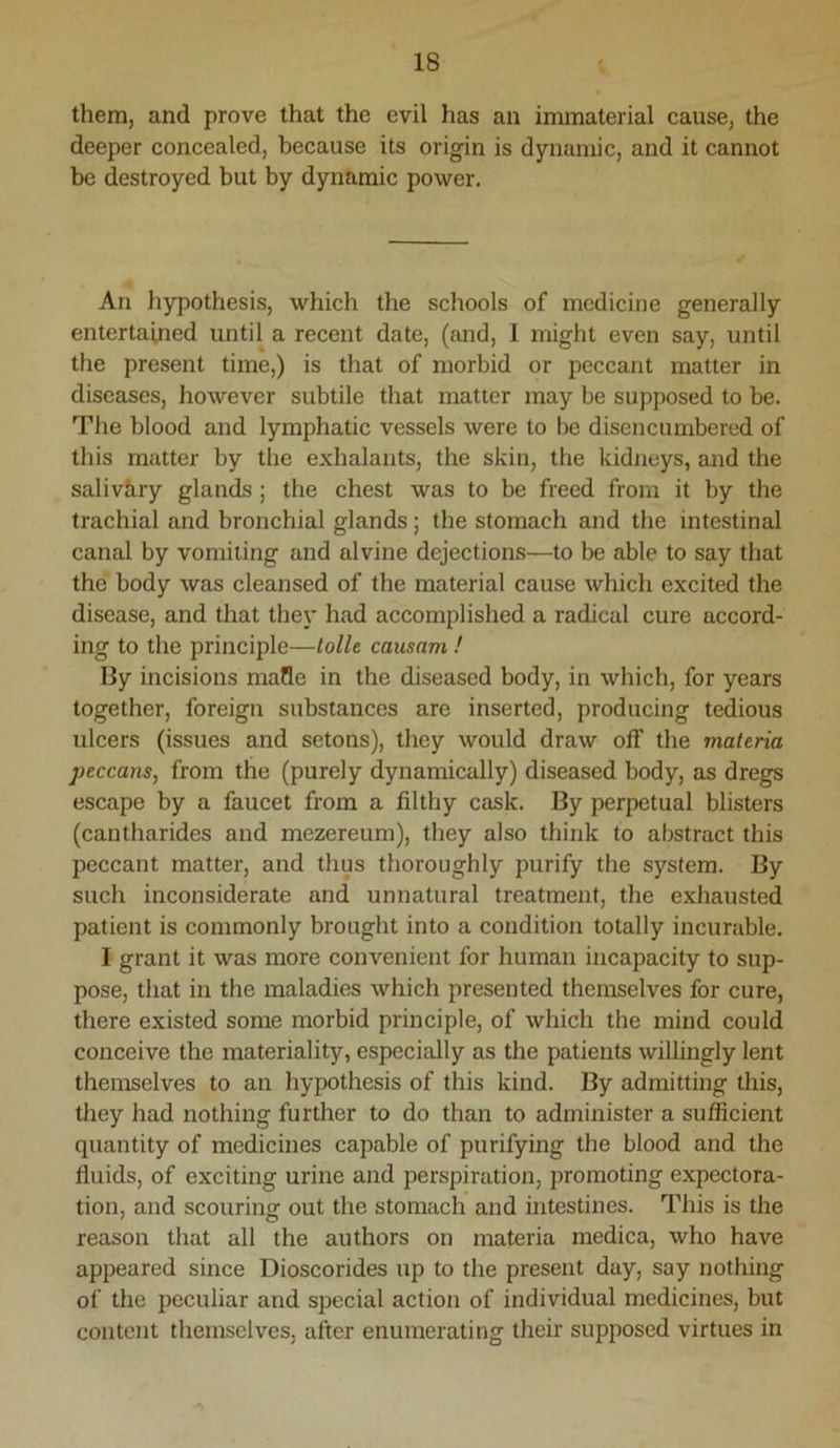 them, and prove that the evil has an immaterial cause, the deeper concealed, because its origin is dynamic, and it cannot be destroyed but by dynamic power. An hypothesis, which the schools of medicine generally entertained until a recent date, (and, I might even say, until the present time,) is that of morbid or peccant matter in diseases, however subtile that matter may be supposed to be. The blood and lymphatic vessels were to be disencumbered of this matter by the exhalants, the skin, the kidneys, and the saliv&ry glands; the chest was to be freed from it by the trachial and bronchial glands; the stomach and the intestinal canal by vomiting and alvine dejections—to be able to say that the body was cleansed of the material cause which excited the disease, and that they had accomplished a radical cure accord- ing to the principle—lolU causam ! By incisions mafle in the diseased body, in which, for years together, foreign substances are inserted, producing tedious ulcers (issues and setons), they would draw off the materia peccans, from the (purely dynamically) diseased body, as dregs escape by a faucet from a filthy cask. By perpetual blisters (cantharides and mezereum), they also think to abstract this peccant matter, and thus thoroughly purify the system. By such inconsiderate and unnatural treatment, the exhausted patient is commonly brought into a condition totally incurable. I grant it was more convenient for human incapacity to sup- pose, that in the maladies which presented themselves for cure, there existed some morbid principle, of which the mind could conceive the materiality, especially as the patients willingly lent themselves to an hypothesis of this kind. By admitting this, they had nothing further to do than to administer a sufficient quantity of medicines capable of purifying the blood and the fluids, of exciting urine and perspiration, promoting expectora- tion, and scouring out the stomach and intestines. This is the reason that all the authors on materia medica, who have appeared since Dioscorides up to the present day, say nothing of the peculiar and special action of individual medicines, but content themselves, after enumerating their supposed virtues in