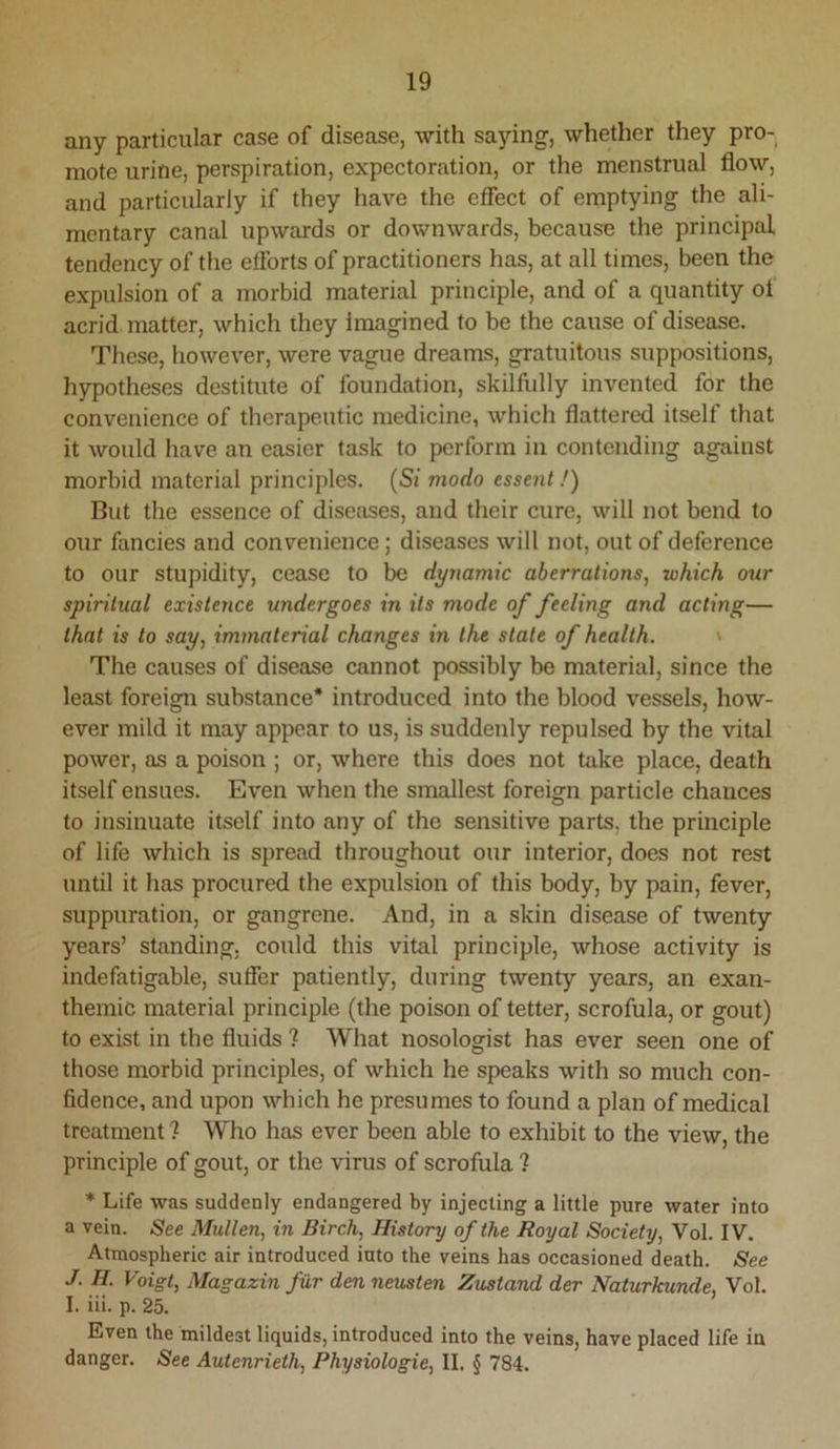 any particular case of disease, with saying, whether they pro- mote urine, perspiration, expectoration, or the menstrual flow, and particularly if they have the effect of emptying the ali- mentary canal upwards or downwards, because the principal tendency of the efforts of practitioners has, at all times, been the expulsion of a morbid material principle, and of a quantity of acrid matter, which they imagined to be the cause of disease. These, however, were vague dreams, gratuitous suppositions, h5q)otheses destitute of foundation, skilfully invented for the convenience of therapeutic medicine, which flattered itself that it would have an easier task to perform in contending against morbid material principles. (Si modo essent /) But the essence of diseases, and their cure, will not bend to our fancies and convenience; diseases will not, out of deference to our stupidity, cease to be dynamic aberrations, which our spiritual existerice undergoes in its mode of feeling and acting— that is to say, immaterial changes in the state of health. * The causes of disease cannot possibly be material, since the least foreign substance* introduced into the blood vessels, how- ever mild it may appear to us, is suddenly repulsed by the vital power, as a poison ; or, where this does not take place, death itself ensues. Even when the smallest foreign particle chances to insinuate itself into any of the sensitive parts, the principle of life which is spread throughout our interior, does not rest until it has procured the expulsion of this body, by pain, fever, suppuration, or gangrene. And, in a skin disease of twenty years’ standing, could this vital principle, whose activity is indefatigable, suffer patiently, during twenty years, an exan- themic material principle (the poison of tetter, scrofula, or gout) to exist in the fluids ? What nosologist has ever seen one of those morbid principles, of which he speaks with so much con- fidence, and upon which he presumes to found a plan of medical treatment ? Who has ever been able to exhibit to the view, the principle of gout, or the virus of scrofula ? * Life was suddenly endangered by injecting a little pure water into a vein. See Mullen, in Birch, History of the Royal Society, Vol. IV. Atmospheric air introduced into the veins has occasioned death. See J. H. Voigt, Magazin fur den neusten Zustand der Naturkunde, Vol. I. iii. p. 25. Even the mildest liquids, introduced into the veins, have placed life in danger. See Autenrieth, Physiologie, II. § 784.