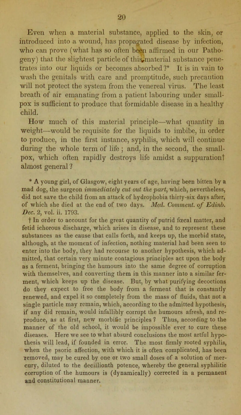 Even when a material substance, applied to the slcin, or introduced into a wound, has propagated disease by infection, who can prove (what has so often ba^r affirmed in our Patho- geny) that the slightest particle of thi^material substance pene- trates into our liquids or becomes absorbed?* It is in vain to wash the genitals with care and promptitude, such precaution will not protect the system from the venereal virus. The least breath of air emanating from a patient labouring under small- pox is sufficient to produce that formidable disease in a healthy child. How much of this material principle—what quantity in weight—would be requisite for the liquids to imbibe, in order to produce, in the first instance, syphilis, which will continue during the whole term of life ; and, in the second, the small- pox, which often rapidly destroys life amidst a suppurationt almost general ? * A young girl, of Glasgow, eight years of age, having been bitten by a mad dog, the surgeon immediately cut out the part, which, nevertheless, did not save the child from an attack of hydrophobia thirty-six days after, of which she died at the end of two days. Med. Comment, of Edivb. Dec. 2, vol. ii. 1793. t In order to account for the great quantity of putrid foecal matter, and fetid ichorous discharge, which arises in disease, and to represent these substances as the cause that calls forth, and keeps up, the morbid state, although, at the moment of infection, nothing material had been seen to enter into the body, they had recourse to another hypothesis, which ad- mitted, that certain very minute contagious principles act upon the body as a ferment, bringing the humours into the same degree of corruption with themselves, and converting them in this manner into a similar fer- ment, which keeps up the disease. But, by what purifying decoctions do they expect to free the body from a ferment that is constantly renewed, and expel it so completely from the mass of fluids, that not a single particle may remain, which, according to the admitted hypothesis, if any did remain, would infallibly corrupt tbe humours afresh, and re- produce, as at first, new morbific principles ? Thus, according to the manner of the old school, it would be impossible ever to cure these diseases. Here we see to what absurd conclusions the most artful hypo- thesis will lead, if founded in error. The most firmly rooted syphilis, when the psoric affection, with which it is often complicated, has been removed, may be cured by one or two small doses of a solution of mer- cury, diluted to the deciilionth potence, whereby the general syphilitic corruption of the humours is (dynamically) corrected in a permanent and constitutional manner.
