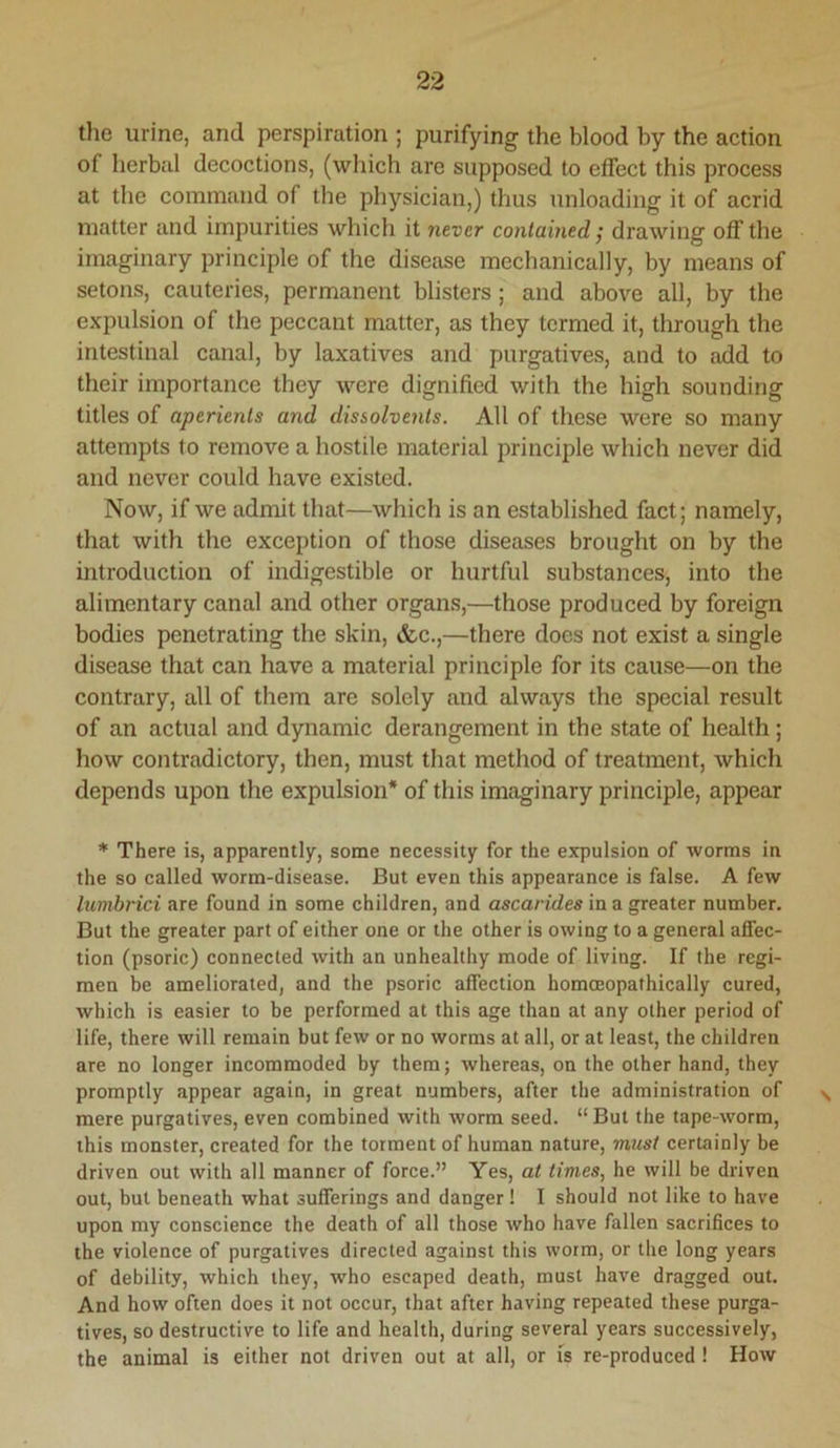 the urine, and perspiration ; purifying the blood by the action of herbal decoctions, (which are supposed to effect this process at the command of the physician,) thus unloading it of acrid matter and impurities which it never contained / drawing off the imaginary principle of the disease mechanically, by means of setons, cauteries, permanent blisters; and above all, by the expulsion of the peccant matter, as they termed it, through the intestinal canal, by laxatives and purgatives, and to add to their importance they were dignified with the high sounding titles of aperients and dissolvents. All of these were so many attempts to remove a hostile material principle which never did and never could have existed. Now, if we admit that—which is an established fact; namely, that with the exception of those diseases brought on by the introduction of indigestible or hurtful substances, into the alimentary canal and other organs,—those produced by foreign bodies penetrating the skin, &c.,—there does not exist a single disease that can have a material principle for its cause—on the contrary, all of them are solely and always the special result of an actual and dynamic derangement in the state of health ; how contradictory, then, must that method of treatment, which depends upon the expulsion* of this imaginary principle, appear * There is, apparently, some necessity for the expulsion of worms in the so called worm-disease. But even this appearance is false. A few lumbrici are found in some children, and ascarides in a greater number. But the greater part of either one or the other is owing to a general affec- tion (psoric) connected with an unhealthy mode of living. If the regi- men be ameliorated, and the psoric affection homoeopathically cured, which is easier to be performed at this age than at any other period of life, there will remain but few or no worms at all, or at least, the children are no longer incommoded by them; whereas, on the other hand, they promptly appear again, in great numbers, after the administration of mere purgatives, even combined with worm seed. “ But the tape-worm, this monster, created for the torment of human nature, must certainly be driven out with all manner of force.” Yes, at times, he will be driven out, but beneath what sufferings and danger! I should not like to have upon my conscience the death of all those who have fallen sacrifices to the violence of purgatives directed against this worm, or the long years of debility, which they, who escaped death, must have dragged out. And how often does it not occur, that after having repeated these purga- tives, so destructive to life and health, during several years successively, the animal is either not driven out at all, or is re-produced ! How