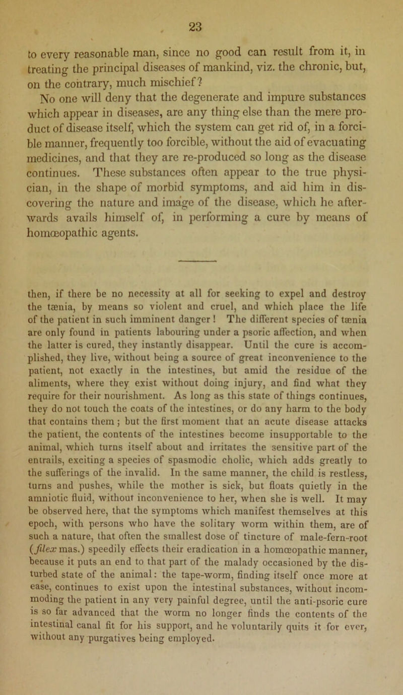 to every reasonable man, since no good can result from it, in treating the principal diseases of mankind, viz. the chronic, but, on the contrary, much mischief? No one will deny that the degenerate and impure substances which appear in diseases, are any thing else than the mere pro- duct of disease itself, which the system can get rid of, in a forci- ble manner, frequently too forcible, without the aid of evacuating medicines, and that they are re-produced so long as the disease continues. These substances often appear to the true physi- cian, in the shape of morbid symptoms, and aid him in dis- covering the nature and image of the disease, which he after- wards avails himself of, in performing a cure by means of homoeopathic agents. then, if there be no necessity at all for seeking to expel and destroy the ttenia, by means so violent and cruel, and which place the life of the patient in such imminent danger ! The different species of tamia are only found in patients labouring under a psoric affection, and when the latter is cured, they instantly disappear. Until the cure is accom- plished, they live, without being a source of great inconvenience to the patient, not exactly in the intestines, but amid the residue of the aliments, where they exist without doing injury, and find what they require for their nourishment. As long as this state of things continues, they do not touch the coats of the intestines, or do any harm to the body that contains them; but the first moment that an acute disease attacks the patient, the contents of the intestines become insupportable to the animal, which turns itself about and irritates the sensitive part of the entrails, exciting a species of spasmodic cholic, which adds greatly to the sufferings of the invalid. In the same manner, the child is restless, turns and pushes, while the mother is sick, but floats quietly in the amniotic fluid, without inconvenience to her, when she is well. It may be observed here, that the symptoms which manifest themselves at this epoch, with persons who have the solitary worm within them, are of such a nature, that often the smallest dose of tincture of male-fern-root (fUex mas.) speedily effects their eradication in a homoeopathic manner, because it puts an end to that part of the malady occasioned by the dis- turbed state of the animal: the tape-worm, finding itself once more at ease, continues to exist upon the intestinal substances, without incom- moding the patient in any very painful degree, until the anti-psoric cure is so far advanced that the worm no longer finds the contents of the intestinal canal fit for his support, and he voluntarily quits it for ever, without any purgatives being employed.