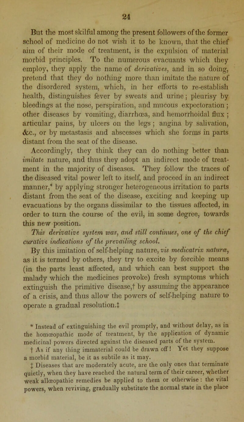 But the most skilful among the present followers of the former school of medicine do not wish it to be known, that the chief aim of their mode of treatment, is the expulsion of material morbid principles. To the numerous evacuants which they employ, they apply the name of derivatives, and in so doing, pretend that they do nothing more than imitate the nature of the disordered system, which, in her efforts to re-establish health, distinguishes fever by sweats and urine; pleurisy by bleedings at the nose, perspiration, and mucous expectoration ; other diseases by vomiting, diarrhoea, and hemorrhoidal flux ; articular pains, by ulcers on the legs; angina by salivation, &c., or by metastasis and abscesses which she forms in parts distant from the seat of the disease. Accordingly, they think they can do nothing better than imitate nature, and thus they adopt an indirect mode of treat- ment in the majority of diseases. They follow the traces of the diseased vital power left to itself, and proceed in an indirect manner, by applying stronger heterogeneous irritation to parts distant from the seat of the disease, exciting and keeping up evacuations by the organs dissimilar to the tissues affected, in order to turn the course of the evil, in some degree, towards this new position. This derivative system was, and still continues, one of the chief curative indications of the prevailing school. By this imitation of self-helping nature, vis medicatrix naturce, as it is termed by others, they try to excite by forcible means (in the parts least aflected, and which cati best support the malady which the medicines provoke) fresh symptoms which extinguish the primitive disease,! by assuming the appearance of a crisis, and thus allow the powers of self-helping nature to operate a gradual resolution.! * Instead of extinguishing the evil promptly, and without delay, as in the homffiopathic mode of treatment, by the application of dynamic medicinal powers directed against the diseased parts of the system. t As if any thing immaterial could be drawn off! Yet they suppose a morbid material, be it as subtile as it may. f Diseases that are moderately acute, are the only ones that terminate quietly, when they have reached the natural term of their career, whether weak alloEopathic remedies be applied to them or otherwise: the vital powers, when reviving, gradually substitute the normal state in the place