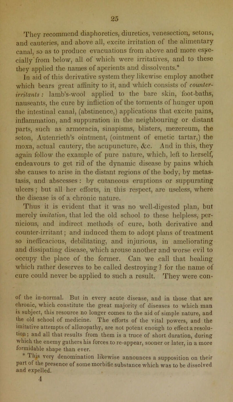 Tliey recommend diaphoretics, diuretics, venesection, setons, and cauteries, and above all, excite irritation of the alimentary canal, so as to produce evacuations from above and more espe- cially'from below, all of which were irritatives, and to these they applied the names of aperients and dissolvents.* In aid of this derivative system they likewise employ another which bears great affinity to it, and which consists of counter- irritants : lamb’s-wool applied to the bare skin, foot-baths, nauseants, the cure by infliction of the torments of hunger upon the intestinal canal, (abstinence,) applications that excite pains, inflammation, and suppuration in the neighbouring or distant parts, such as armoracia, sinapisms, blisters, mezereum, the seton, Autenrieth’s ointment, (ointment of emetic tartar,) the moxa, actual cautery, the acupuncture, &.c. And in this, they again follow the example of pure nature, which, left to herself, endeavours to get rid of the dynamic disease by pains which she causes to arise in the distant regions of the body, by metas- tasis, and abscesses: by cutaneous eruptions or suppurating ulcers; but all her efforts, in this respect, are useless, where the disease is of a chronic nature. Thus it is evident that it was no well-digested plan, but merely imitation, that led the old school to these helpless, per- nicious, and indirect methods of cure, both derivative and counter-irritant; and induced them to adopt plans of treatment so inefficacious, debilitating, and injurious, in ameliorating and dissipating disease, which arouse another and worse evil to occupy the place of the former. Can we call that healing which rather deserves to be called destroying? for the name of cure could never be applied to such a result. They were con- of the in-normal. But in every acute disease, and in those that are chronic, which constitute the great majority of diseases to which man is subject, this resource no longer comes to the aid of simple nature, and the old school of medicine. The efforts of the vital powers, and the imitative attempts of alloeopathy, are not potent enough to effect a resolu- tion ; and all that results from them is a truce of short duration, during which the enemy gathers his forces to re-appear, sooner or later, in a more formidable shape than ever. * Thjs very denomination likewise announces a supposition on their part of the presence of some morbific substance which was to be dissolved and expelled. 4