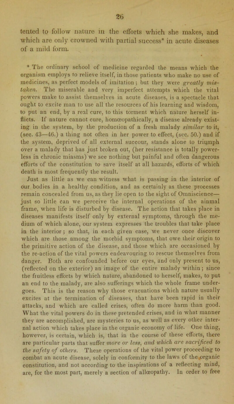 2(5 tented to follow miture in the efforts which she makes, and which are only crowned with partial success* in acute diseases of a mild form. * The ordinary school of medicine regarded the means which the organism employs to relieve itself, in those patients who make no use of medicines, as perfect models of imitation; but they were greatly mis- taken. The miserable and very imperfect attempts which the vital powers make to assist themselves in acute diseases, is a spectacle that ought to excite man to use all the resources of his learning and wisdom, to put an end, by a real cure, to this torment which nature herself in- flicts. If nature cannot cure, homoeopathically, a disease already exist- ing in the system, by the production of a fresh malady similar to it, (sec. 43—46.) a thing not often in her power to effect, (see. 50.) and if the system, deprived of all external succour, stands alone to trigmph over a malady that has just broken out, (her resistance is totally power- less in chronic miasms) we see nothing but painful and often dangerous efforts of the constitution to save itself at all hazards, efforts of which death is most frequently the result. Just as little as we can witness what is passing in the interior of our bodies in a healthy condition, and as certainly as these processes remain concealed from us, as they lie open to the sight of Omniscience— just so little can we perceive the internal operations of the ainmal frame, when life is disturbed by disease. The action that takes place in diseases manifests itself only by external symptoms, through the me- dium of which alone, our system expresses the troubles that take place in the interior; so that, in each given case, we never once discover which are those among the morbid symptoms, that owe their origin to the primitive action of the disease, and those which are occasioned by the re-action of the vital powers endeavouring to rescue themselves from danger. Both are confounded before our eyes, and only present to us, (reflected on the exterior) an image of the entire malady within; since the fruitless efforts by which nature, abandoned to herself, makes, to put an end to the malady, are also sufferings which the whole frame under- goes. This is the reason why those evacuations which nature usually excites at the termination of diseases, that have been rapid in their attacks, and which are called crises, often do more harm than good. What the vital powers do in these pretended crises, and in what manner they are accomplished, are mysteries to us, as well as every other inter- nal action which takes place in the organic economy of lile. One thing, however, is certain, which is, that in the course of these efforts, there are particular parts that suffer more or less, and which are sacrificed to the safety of others. These operations of the vital power proceeding to combat an acute disease, solely in conformity to the laws of the4organic constitution, and not according to the inspirations of a reflecting mind, are, for the most part, merely a section of alloeopathy. In order to free