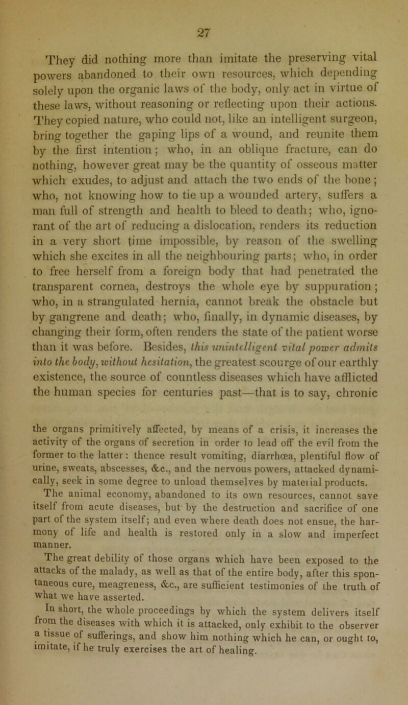 They did nothing more than imitate the preserving vital powers abandoned to their own resources; whicli depending solely upon the organic laws of the body, only act in virtue of these laws, without reasoning or reflecting upon their actions. I'hey copied nature, who could not, like an iutelligent surgeon, bring together the gaping lips of a wound, and reunite them by the first intention; who, in an oblique fracture, can do nothing, however great may be the quantity of osseous matter which exudes, to adjust and attach the two ends of the bone; who, not knowing how to tie up a wounded artery, sulfers a man full of strength and health to bleed to death; who, igno- rant of the art of reducing a dislocation, renders its reduction in a very short time impossible, by reason of the swelling which she excites in all the neighbouring parts; who, in order to free herself from a foreign body that had penetrated the transparent cornea, destroys the whole eye by suppuration ; who, in a strangulated hernia, cannot break the obstacle but by gangrene and death; who, finally, in dynamic diseases, by changing their form, often renders the state of the patient worse than it was before. Besides, this unintclligenl vital power admits into the body^ ivithout hesitation, the greatest scourge of our earthly existence, the source of countless diseases which have afflicted the human species for centuries past—that is to say, chronic the organs primitively affected, by means of a crisis, it increases the activity of the organs of secretion in order to lead off the evil from the former to the latter: thence result vomiting, diarrhoea, plentiful flow of urine, sweats, abscesses, &c., and the nervous powers, attacked dynami- cally, seek in some degree to unload themselves by mateiial products. The animal economy, abandoned to its own resources, cannot save itself from acute diseases, but by the destruction and sacrifice of one part of the system itself; and even where death does not ensue, the har- mony of life and health is restored only in a slow and imperfect manner. The great debility of those organs which have been exposed to the attacks of the malady, as well as that of the entire body, after this spon- taneous cure, meagreness, &c., are sufficient testimonies of the truth of what we have asserted. In short, the whole proceedings by which the system delivers itself from the diseases with which it is attacked, only exhibit to the observer a tissue of sufferings, and show him nothing which he can, or ought to, imitate, if he truly exercises the art of healing.