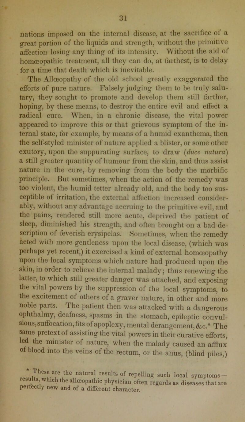 nations imposed on the internal disease, at tlie sacrifice ol a a^reat portion of the liquids and strengtii, without the primitive affection losing any thing of its intensity. Without the aid of hommopathic treatment, all they can do, at farthest, is to delay for a time that death which is inevitable. The Alloeopathy of the old school greatly exaggerated the efforts of pure nature. Falsely judging them to be truly salu- tary, they sought to promote and develop them still farther, hoping, by these means, to destroy the entire evil and effect a radical cure. When, in a chronic disease, the vital power appeared to improve this or that grievous symptom of the in- ternal state, for example, by means of a humid exanthema, then the self-styled minister of nature applied a blister, or some other exutory, upon the suppurating surface, to draw (di/ce natura) a still greater quantity of humour from the skin, and thus assist nature in the cure, by removing from the body the morbific principle. But sometimes, when the action of the remedy was too violent, the humid tetter already old, and the body too sus- ceptible of irritation, the external affection increased consider- ably, without any advantage accruing to the primitive evil, and the pains, rendered still more acute, deprived the patient of sleep, diminished his strength, and often brought on a bad de- scription of feverish erysipelas. Sometimes, when the remedy acted with more gentleness upon the local disease, (which was perhaps yet recent,) it exercised a kind of external homoeopathy upon the local symptoms which nature had produced upon the skin, in order to relieve the internal malady; thus renewing the latter, to which still greater danger was attached, and exposing the vital powers by the suppression of the local symptoms, to the excitement of others of a graver nature, in other and more noble parts. The patient then was attacked with a dangerous ophthalmy, deafness, spasms in the stomach, epileptic convul- sions,suffocation,fits of apoplexy, mental derangement, &c.* The same pretext of assisting the vital powers in their curative efl^brts, led the minister of nature, when the malady caused an afflux of blood into the veins of the rectum, or the anus, (blind piles,) * These are the natural results of repelling such local symptoms- resuIts which the alloeopathic physician often regards as diseases that are perfectly new and of a different character.