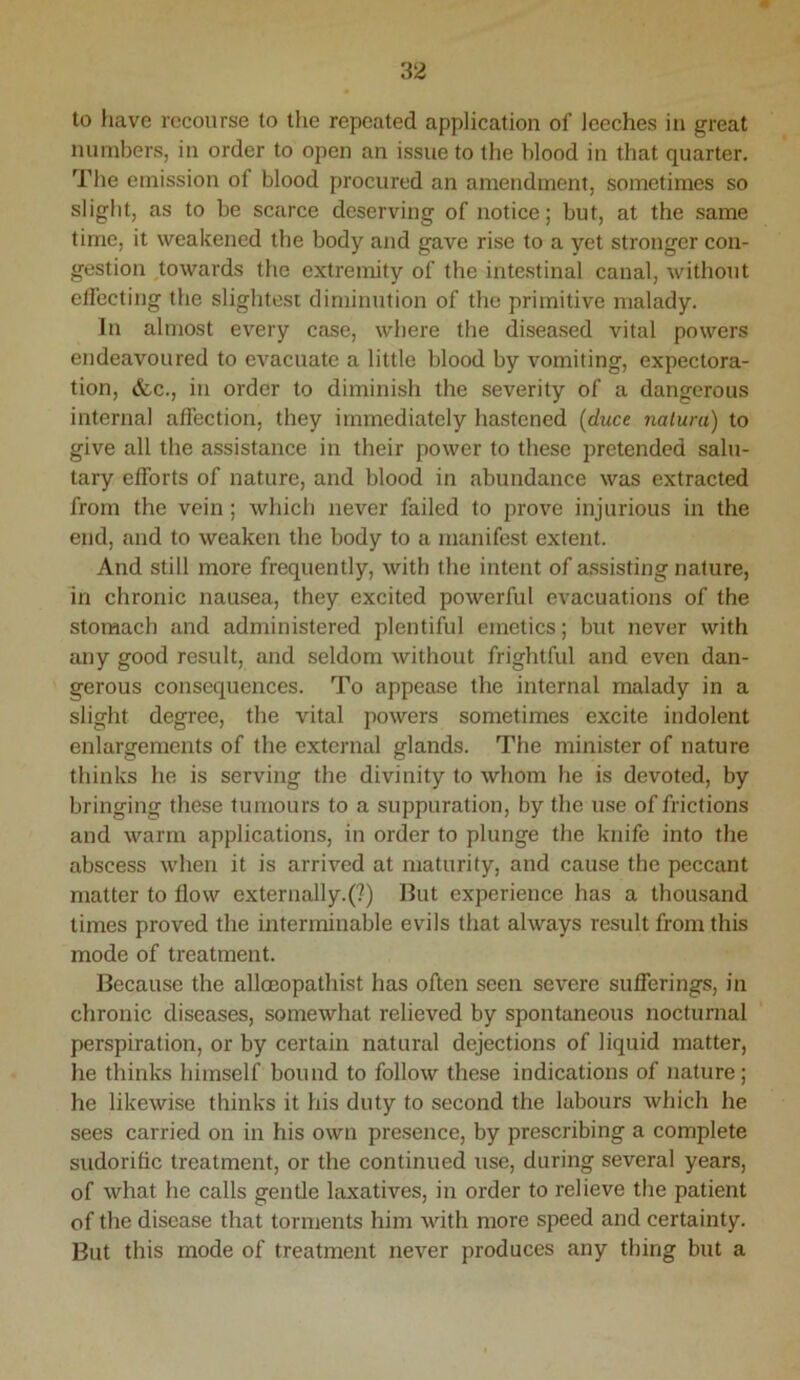 to liave recourse to the repeated application of leeches in great numbers, in order to open an issue to the blood in that quarter. The emission of blood procured an amendment, sometimes so slight, as to be scarce deserving of notice; but, at the same time, it weakened the body and gave rise to a yet stronger con- gestion ^towards the extremity of the intestinal canal, without elfecting the slightest diminution of the primitive malady. In almost every case, where the diseased vital powers endeavoured to evacuate a little blood by vomiting, expectora- tion, &c., in order to diminish the severity of a dangerous internal affection, they immediately hastened {duce nalura) to give all the assistance in their power to these pretended salu- tary efforts of nature, and blood in abundance was extracted from the vein; which never failed to prove injurious in the end, and to weaken the body to a manifest extent. And still more frequently, with the intent of a.ssisting nature, in chronic nausea, they excited powerful evacuations of the stomach and administered plentiful emetics; but never with any good result, and seldom without frightful and even dan- gerous consequences. To appease the internal malady in a slight degree, the vital powers sometimes excite indolent enlargements of the external glands. The minister of nature thinks he is serving the divinity to whom he is devoted, by bringing these tumours to a suppuration, by the use of frictions and warm applications, in order to plunge the knife into the abscess when it is arrived at maturity, and cause the peccant matter to flow externally.(?) But experience has a thousand times proved the interminable evils that always result from this mode of treatment. Because the alloeopathist has often seen severe sufferings, in chronic diseases, somewhat relieved by spontaneous nocturnal perspiration, or by certain natural dejections of liquid matter, he thinks himself bound to follow these indications of nature; he likewise thinks it his duty to second the labours which he sees carried on in his own presence, by prescribing a complete sudorific treatment, or the continued use, during several years, of what he calls gentle laxatives, in order to relieve the patient of the disease that torments him with more speed and certainty. But this mode of treatment never produces any thing but a