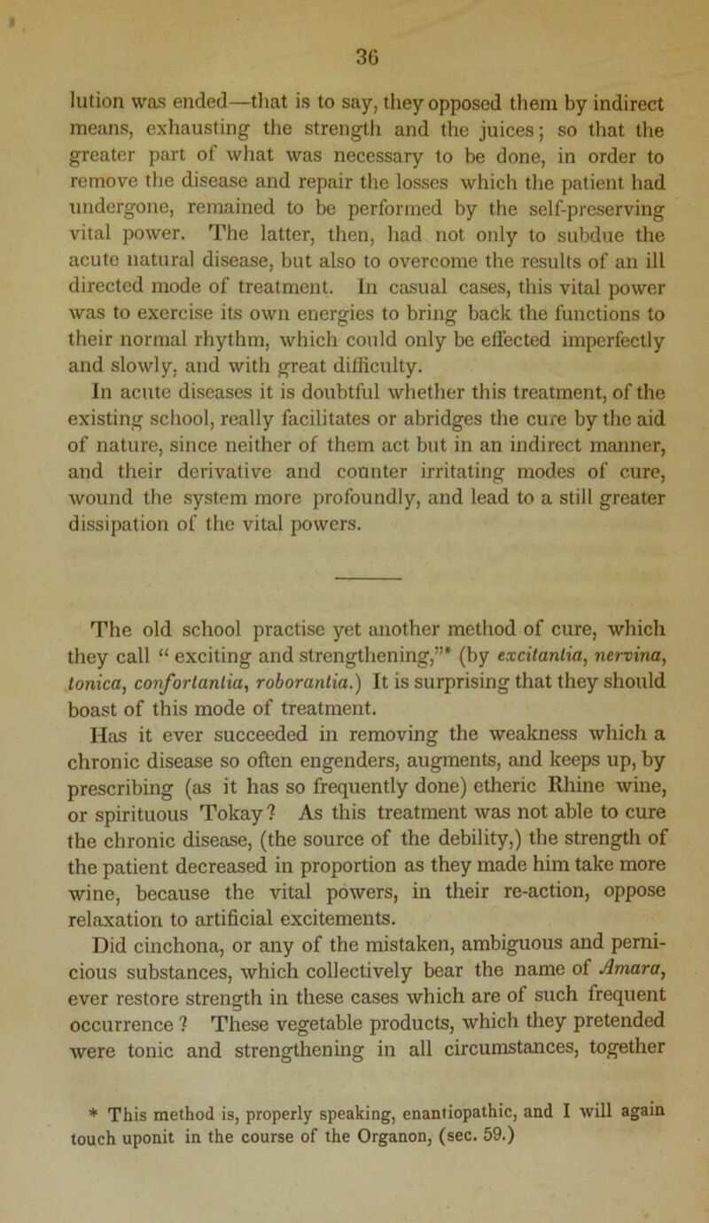 3G lution was ended—that is to say, tiiey opposed them by indirect means, exhausting the strength and the juices; so that the greater part of what was necessary to be done, in order to remove the disease and repair the losses which the patient had undergone, remained to be performed by the self-preserving vital power. The latter, then, had not only to subdue the acute natural disease, but also to overcome the results of an ill directed mode of treatment. In casual cases, this vital power was to exercise its own energies to bring back the functions to their normal rhythm, which could only be effected imperfectly and slowly, and with great difficulty. In acute diseases it is doubtful whether this treatment, of the existing school, really facilitates or abridges the cure by the aid of nature, since neither of them act but in an indirect manner, and their derivative and counter irritating modes of cure, wound the system more profoundly, and lead to a still greater dissipation of the vital powers. The old school practise yet another method of cure, which they call “ exciting and strengthening,”* (by excitantia, nervina, tonka, conforlanlia, roboranlia.) It is surprising that they should boast of this mode of treatment. Has it ever succeeded in removing the wealcness which a chronic disease so often engenders, augments, and keeps up, by prescribing (as it has so frequently done) etheric Rhine wine, or spirituous Tokay ? As this treatment was not able to cure the chronic disease, (the source of the debility,) the strength of the patient decreased in proportion as they made him take more wine, because the vital powers, in their re-action, oppose relaxation to artificial excitements. Did cinchona, or any of the mistaken, ambiguous and perni- cious substances, which collectively bear the name of Amara, ever restore strength in these cases which are of such frequent occurrence ? These vegetable products, which they pretended were tonic and strengthening in all circumstances, together * This method is, properly speaking, enantiopathic, and I will again touch uponit in the course of the Organon, (sec. 59.)