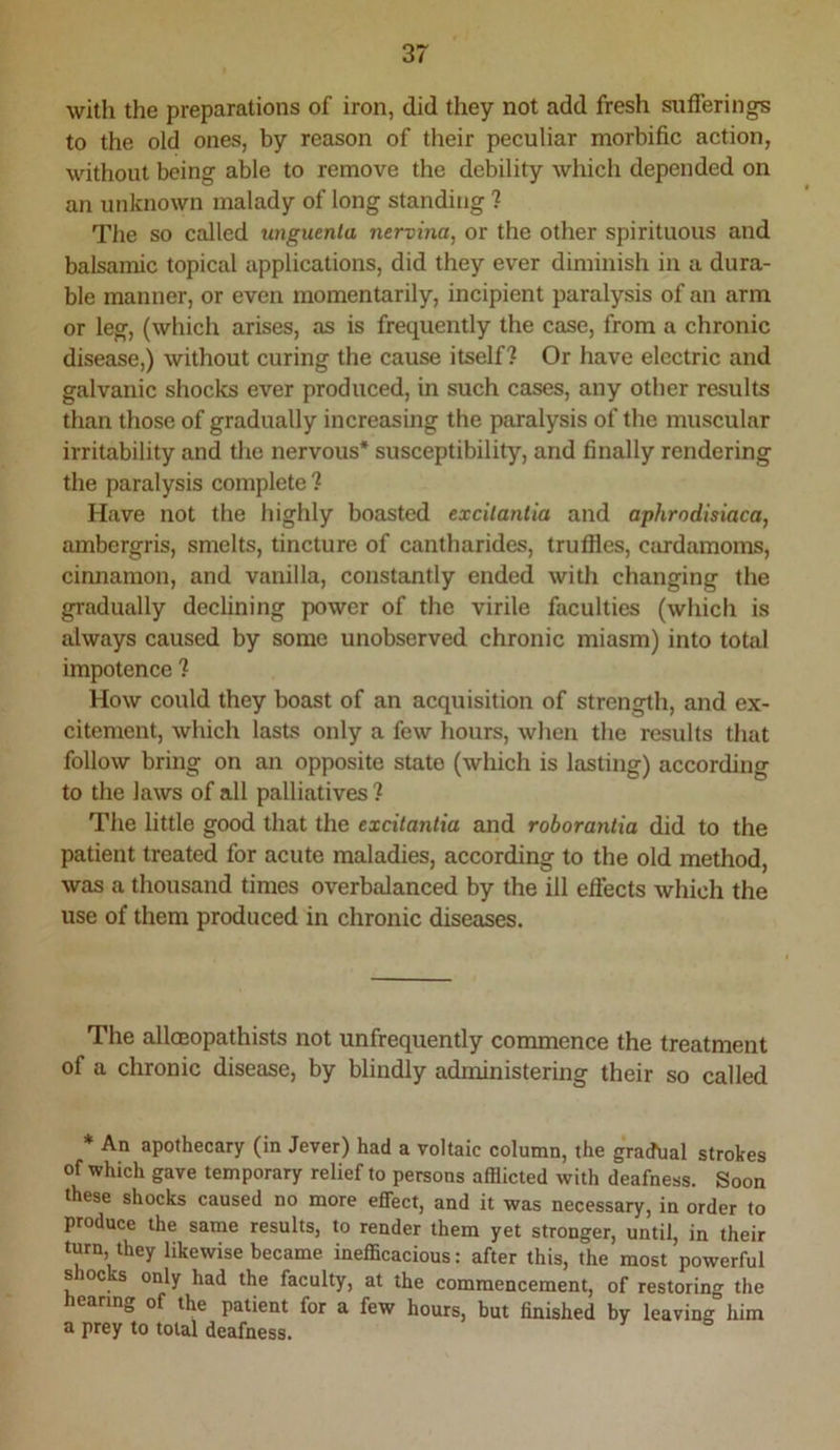 with the preparations of iron, did they not add fresh sufferings to the old ones, by reason of their peculiar morbific action, without being able to remove the debility which depended on an unknown malady of long standing ? The so called unguenla nervma, or the other spirituous and balsamic topical applications, did they ever diminish in a dura- ble manner, or even momentarily, incipient paralysis of an arm or leg, (which arises, as is frequently the case, from a chronic disease,) without curing the cause itself? Or have electric and galvanic shocks ever produced, in such cases, any other results than those of gradually increasing the paralysis of the muscular irritability and the nervous* susceptibility, and finally rendering the paralysis complete ? Have not the highly boasted excilaniia and aphrodisiaca, ambergris, smelts, tincture of cantharides, truffles, cardamoms, cirmamon, and vanilla, constantly ended with changing the gradually declining power of the virile faculties (which is always caused by some unobserved chronic miasm) into total impotence ? How could they boast of an acquisition of strength, and ex- citement, which lasts only a few hours, when the results that follow bring on an opposite state (which is lasting) according to the laws of all palliatives ? The little good that the excitaniia and roboranlia did to the patient treated for acute maladies, according to the old method, was a thousand times overbalanced by the ill eflects which the use of them produced in chronic diseases. The alloBopathists not unfrequently commence the treatment of a chronic disease, by blindly administering their so called * An apothecary (in Jever) had a voltaic column, the graJual strokes of which gave temporary relief to persons afflicted with deafness. Soon these shocks caused no more effect, and it was necessary, in order to produce the same results, to render them yet stronger, until, in their turn, they likewise became inefficacious: after this, the most powerful shocks only had the faculty, at the commencement, of restoring the earin^ of the patient for a few hours, but finished by leaving him a prey to total deafness.